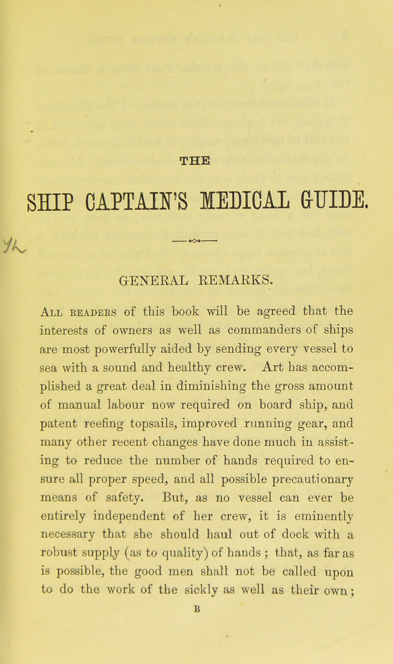 THE SHIP CAPTAIN’S IEDIOAL frUIDE. GENERAL REMARKS. All readers of this book will be agreed that the interests of owners as well as commanders of ships are most powerfully aided by sending every vessel to sea with a sound and healthy crew. Art has accom- plished a great deal in diminishing the gross amount of manual labour now required on board ship, and patent reefing topsails, improved running gear, and many other recent changes have done much in assist- ing to reduce the number of hands required to en- sure all proper speed, and all possible precautiona^ means of safety. But, as no vessel can ever be entirely independent of her crew, it is eminently necessary that she should haul out of dock with a robust supply (as to quality) of hands ; that, as far as is possible, the good men shall not be called upon to do the work of the sickly as well as their own; B