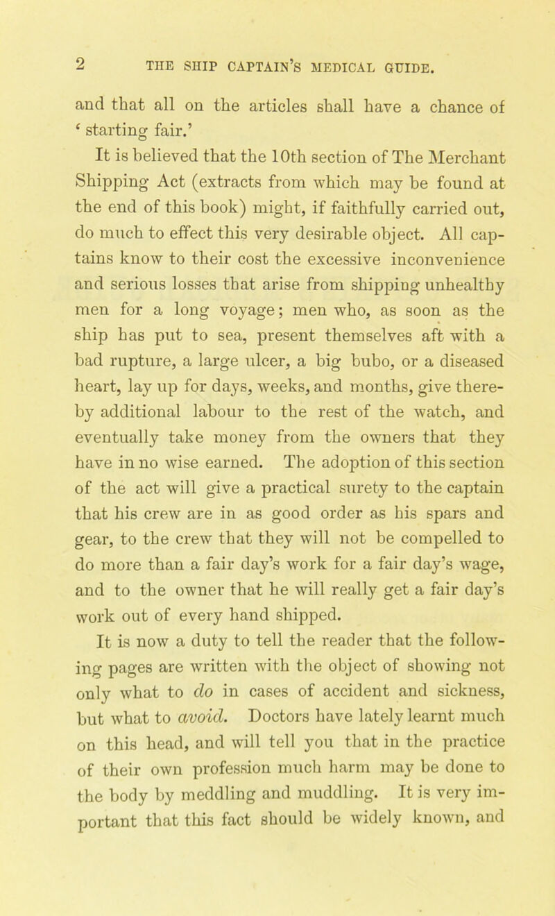 and that all on the articles shall have a chance of £ starting fair.’ It is believed that the 10th section of The Merchant Shipping Act (extracts from which may be found at the end of this book) might, if faithfully carried out, do much to effect this very desirable object. All cap- tains know to their cost the excessive inconvenience and serious losses that arise from shipping unhealthy men for a long voyage; men who, as soon as the ship has put to sea, present themselves aft with a bad rupture, a large ulcer, a big bubo, or a diseased heart, lay up for days, weeks, and months, give there- by' additional labour to the rest of the watch, and eventually take money from the owners that they have in no wise earned. The adoption of this section of the act will give a practical surety to the captain that his crew are in as good order as his spars and gear, to the crew that they will not be compelled to do more than a fair day’s work for a fair day’s wage, and to the owner that he will really get a fair day’s work out of every hand shipped. It is now a duty to tell the reader that the follow- ing pages are written with the object of showing not only what to do in cases of accident and sickness, but what to avoid. Doctors have lately learnt much on this head, and will tell you that in the practice of their own profession much harm may be done to the body by meddling and muddling. It is very im- portant that this fact should be widely known, and