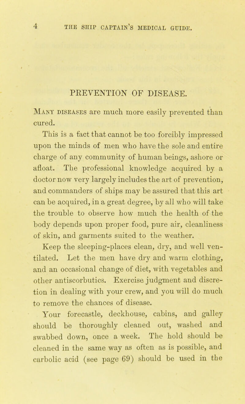 PREVENTION OF DISEASE. Many diseases are much more easily prevented than cured. This is a fact that cannot be too forcibly impressed upon the minds of men who have the sole and entire charge of any community of human beings, ashore or afloat. The professional knowledge acquired by a doctor now very largely includes the art of prevention, and commanders of ships may be assured that this art can be acquired, in a great degree, by all who will take the trouble to observe how much the health of the body depends upon proper food, pure air, cleanliness of skin, and garments suited to the weather. Keep the sleeping-places clean, dry, and well ven- tilated. Let the men have dry and warm clothing, and an occasional change of diet, with vegetables and other antiscorbutics. Exercise judgment and discre- tion in dealing with your crew, and you will do much to remove the chances of disease. Your forecastle, deckhouse, cabins, and galley should be thoroughly cleaned out, washed and swabbed down, once a week. The hold should be cleaned in the same way as often as is possible, and carbolic acid (see page 69) should be used in the