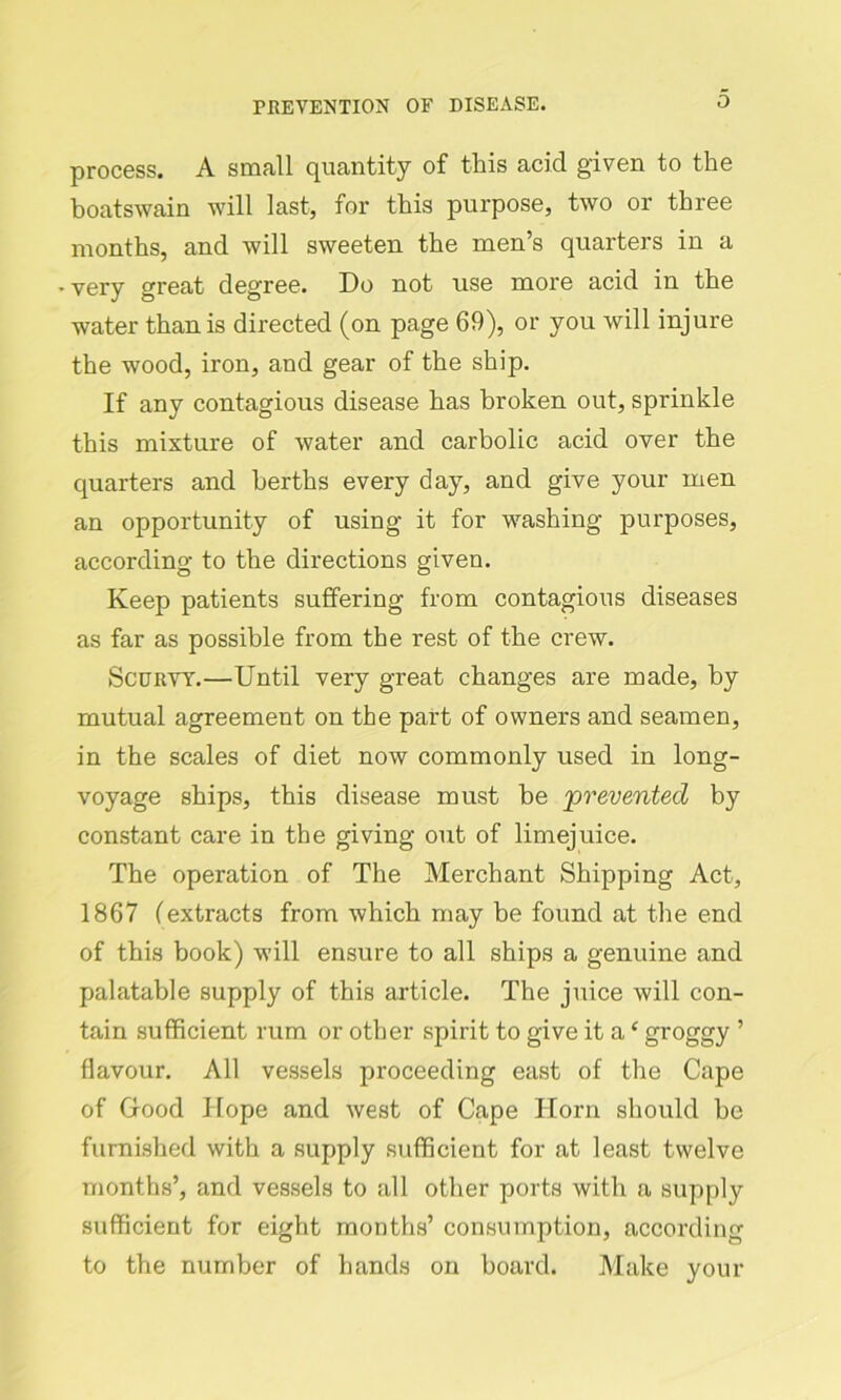 process. A small quantity of this acid given to the boatswain will last, for this purpose, two or three months, and will sweeten the men’s quarters in a -very great degree. Do not use more acid in the water than is directed (on page 69), or you will injure the wood, iron, and gear of the ship. If any contagious disease has broken out, sprinkle this mixture of water and carbolic acid over the quarters and berths every day, and give your men an opportunity of using it for washing purposes, according to the directions given. Keep patients suffering from contagious diseases as far as possible from the rest of the crew. Scurvy.—Until very great changes are made, by mutual agreement on the part of owners and seamen, in the scales of diet now commonly used in long- voyage ships, this disease must be ‘prevented by constant care in the giving out of limejuice. The operation of The Merchant Shipping Act, 1867 (extracts from which may be found at the end of this book) will ensure to all ships a genuine and palatable supply of this article. The juice will con- tain sufficient rum or other spirit to give it a ‘ groggy ’ flavour. All vessels proceeding east of the Cape of Glood Hope and west of Cape Horn should be furnished with a supply sufficient for at least twelve months’, and vessels to all other ports with a supply sufficient for eight months’ consumption, according to the number of hands on board. Make your