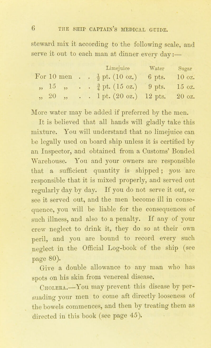 steward mix it according to the following scale, and serve it out to each man at dinner every day:— Limejuice Water Sugar For 10 men . . | pt. (10 oz.) G pts. 10 OZ. 33 15 ,, . | pt. (15 oz.) 9 pts. 15 OZ. <?0 55 -W 55 . 1 pt. (20 oz.) 12 pts. 20 oz. More water may be added if preferred by the men. It is believed that all hands will gladly take this mixture. You will understand that no limejuice can be legally used on board ship unless it is certified by an Inspector, and obtained from a Customs’ Bonded Warehouse. You and your owners are responsible that a sufficient quantity is shipped; you are responsible that it is mixed properly, and served out regularly day by day. If you do not serve it out, or see it served out, and the men become ill in conse- quence, you will be liable for the consequences of such illness, and also to a penalty. If any of your crew neglect to drink it, they do so at their own peril, and you are bound to record every such neglect in the Official Log-book of the ship (see page 80). Give a double allowance to any man who lias spots on his skin from venereal disease. Choleha.—You may prevent this disease by per- suading your men to come aft directly looseness of the bowels commences, and then by treating them as directed in this book (see page 45).