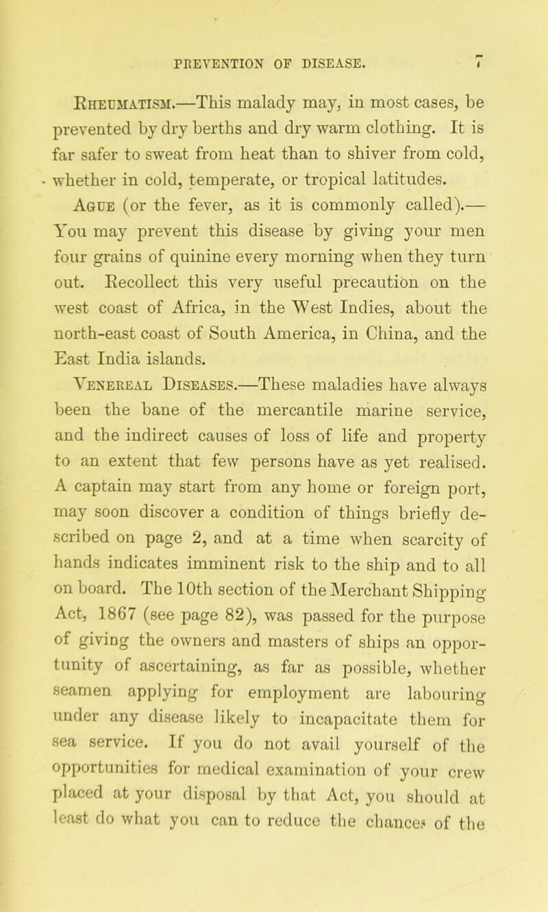 Rheumatism.—This malady may, in most cases, be prevented by dry berths and dry warm clothing. It is far safer to sweat from heat than to shiver from cold, * whether in cold, temperate, or tropical latitudes. Ague (or the fever, as it is commonly called).— You may prevent this disease by giving your men four grains of quinine every morning when they turn out. Recollect this very useful precaution on the west coast of Africa, in the West Indies, about the north-east coast of South America, in China, and the East India islands. Venereal Diseases.—These maladies have always been the bane of the mercantile marine service, and the indirect causes of loss of life and property to an extent that few persons have as yet realised. A captain may start from any home or foreign port, may soon discover a condition of things briefly de- scribed on page 2, and at a time when scarcity of hands indicates imminent risk to the ship and to all on board. The 10th section of the Merchant Shipping Act, 1867 (see page 82), was passed for the purpose of giving the owners and masters of ships an oppor- tunity of ascertaining, as far as possible, whether seamen applying for employment are labouring- under any disease likely to incapacitate them for sea service. If you do not avail yourself of the opportunities for medical examination of your crew placed at your disposal by that Act, you should at least do what you can to reduce the chance? of the