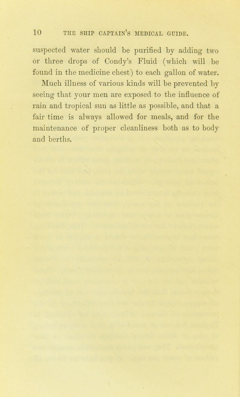 suspected water should be purified by adding two or three drops of Condy’s Fluid (which will be found in the medicine chest) to each gallon of water. Much illness of various kinds will be prevented by seeing that your men are exposed to the influence of rain and tropical sun as little as possible, and that a fair time is always allowed for meals, and for the maintenance of proper cleanliness both as to body and berths.