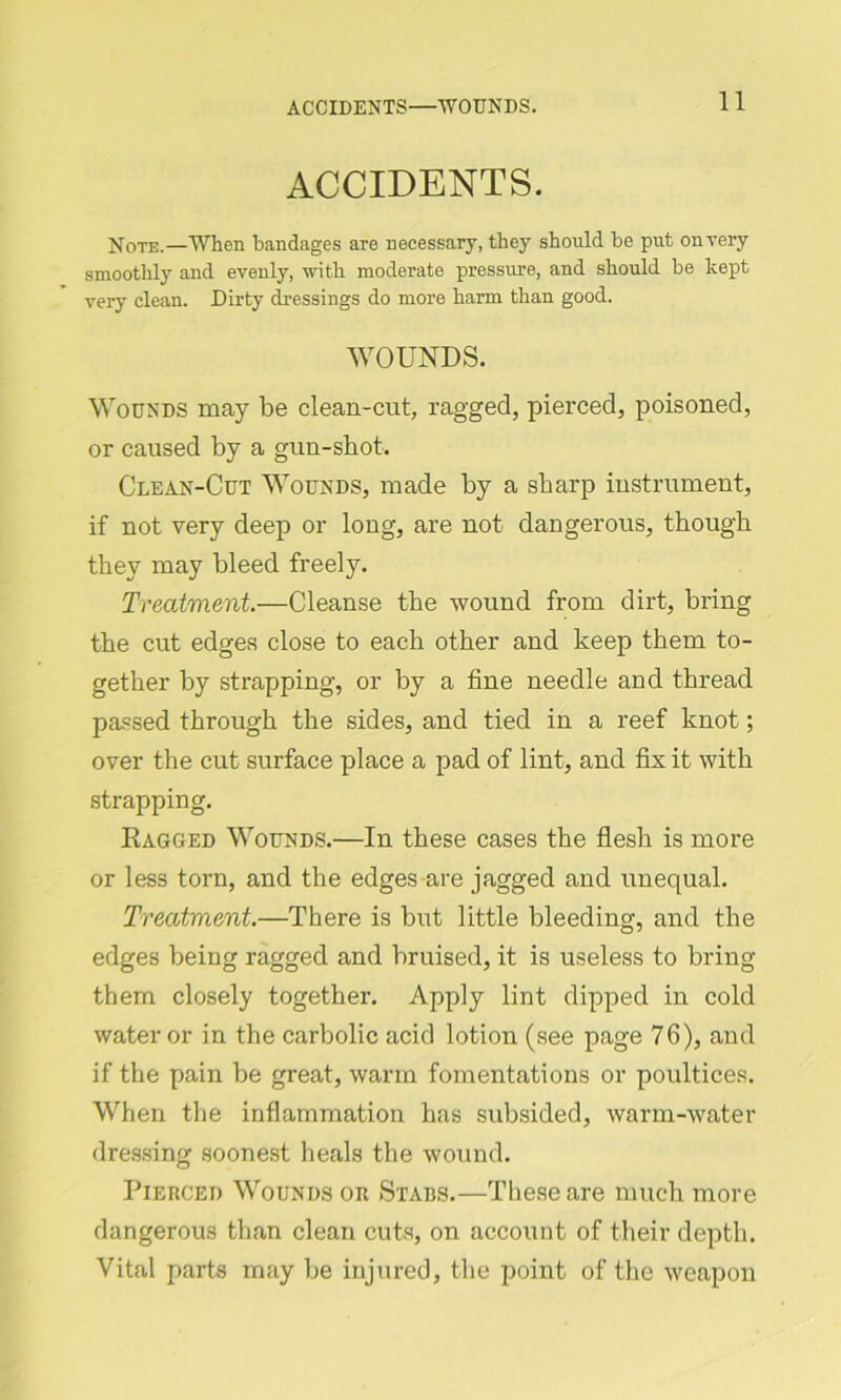 ACCIDENTS. Note.—When bandages are necessary, they should be put on very smoothly and evenly, with moderate pressure, and should be kept very clean. Dirty dressings do more harm than good. WOUNDS. Wounds may be clean-cut, ragged, pierced, poisoned, or caused by a gun-shot. Clean-Cut Wounds, made by a sharp instrument, if not very deep or long, are not dangerous, though they may bleed freely. Treatment.—Cleanse the wound from dirt, bring the cut edges close to each other and keep them to- gether by strapping, or by a fine needle and thread passed through the sides, and tied in a reef knot; over the cut surface place a pad of lint, and fix it with strapping. Kagged Wounds.—In these cases the flesh is more or less torn, and the edges are jagged and unequal. Treatment.—There is but little bleeding, and the edges being ragged and bruised, it is useless to bring them closely together. Apply lint dipped in cold water or in the carbolic acid lotion (see page 76), and if the pain be great, warm fomentations or poultices. When the inflammation has subsided, warm-water dressing soonest heals the wound. Pierced Wounds or Stabs.—These are much more dangerous than clean cuts, on account of their depth. Vital parts may be injured, the point of the weapon