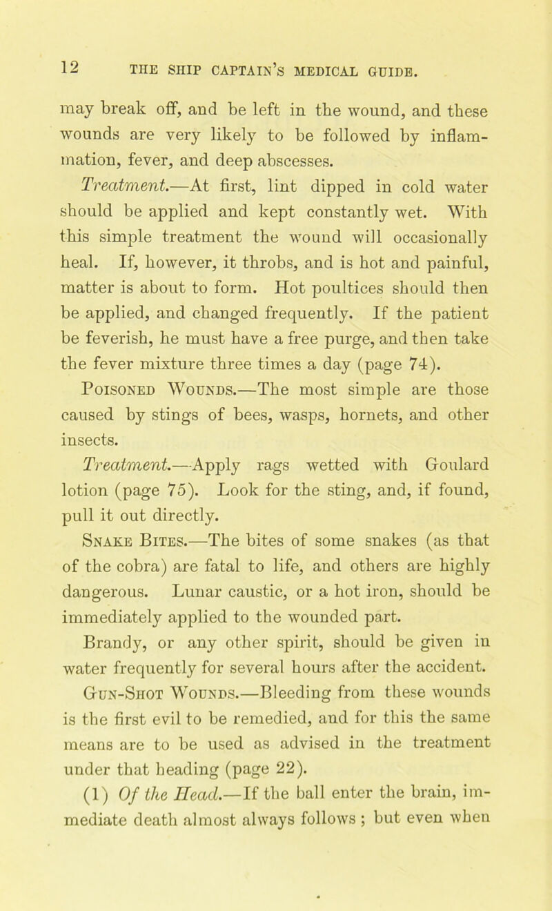 may break off, and be left in the wound, and these wounds are very likely to be followed by inflam- mation, fever, and deep abscesses. Treatment.—At first, lint dipped in cold water should be applied and kept constantly wet. With this simple treatment the wound will occasionally heal. If, however, it throbs, and is hot and painful, matter is about to form. Hot poultices should then be applied, and changed frequently. If the patient be feverish, he must have a free purge, and then take the fever mixture three times a day (page 74). Poisoned Wounds.—The most simple are those caused by stings of bees, wasps, hornets, and other insects. Treatment—Apply rags wetted with Goulard lotion (page 75). Look for the sting, and, if found, pull it out directly. Snake Bites.—The bites of some snakes (as that of the cobra) are fatal to life, and others are highly dangerous. Lunar caustic, or a hot iron, should be immediately applied to the wounded part. Brandy, or any other spirit, should be given in water frequently for several hours after the accident. Gun-Shot Wounds.—Bleeding from these wounds is the first evil to be remedied, and for this the same means are to be used as advised in the treatment- under that heading (page 22). (1) Of the Head.—If the ball enter the brain, im- mediate death almost always follows ; but even when