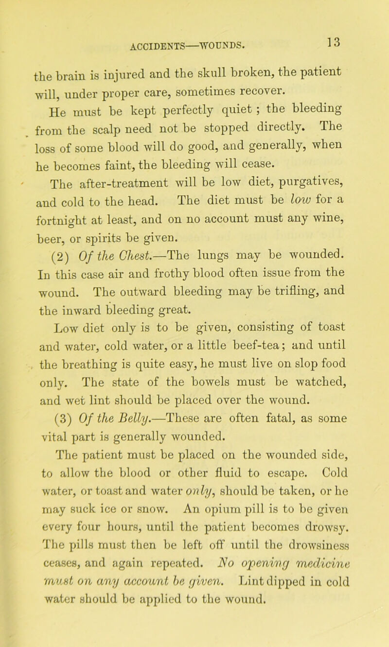 the brain is injured and the skull broken, the patient will, under proper care, sometimes recover. He must be kept perfectly quiet; the bleeding from the scalp need not he stopped directly. The loss of some blood will do good, and geneially, when he becomes faint, the bleeding will cease. The after-treatment will be low diet, purgatives, and cold to the head. The diet must be low for a fortnight at least, and on no account must any wine, beer, or spirits be given. (2) Of the Chest.—The lungs may be wounded. In this case air and frothy blood often issue from the wound. The outward bleeding may be trifling, and the inward bleeding great. Low diet only is to be given, consisting of toast and water, cold water, or a little beef-tea; and until the breathing is quite easy, he must live on slop food only. The state of the bowels must be watched, and wet lint should he placed over the wound. (3) Of the Belly.—These are often fatal, as some vital part is generally wounded. The patient must be placed on the wounded side, to allow the blood or other fluid to escape. Cold water, or toast and water only, should be taken, or he may suck ice or snow. An opium pill is to be given every four hours, until the patient becomes drowsy. The pills must then be left off until the drowsiness ceases, and again repeated. No opening medicine must on any account be given. Lint dipped in cold water should be applied to the wound.