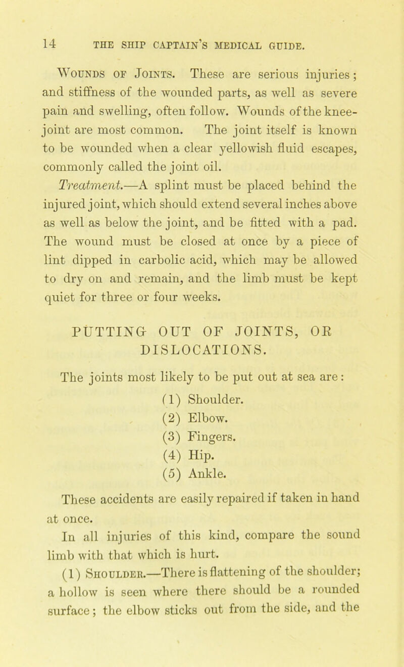 Wounds of Joints. These are serious injuries; and stiffness of the wounded parts, as well as severe pain and swelling, often follow. Wounds of the knee- joint are most common. The joint itself is known to be wounded when a clear yellowish fluid escapes, commonly called the joint oil. Treatment.—A splint must be placed behind the injured joint, which should extend several inches above as well as below the joint, and be fitted with a pad. The wound must be closed at once by a piece of lint dipped in carbolic acid, which may be allowed to dry on and remain, and the limb must be kept quiet for three or four weeks. PUTTING- OUT OF JOINTS, OR DISLOCATIONS. The joints most likely to be put out at sea are: fl) Shoulder. (2) Elbow. (3) Fingers. (4) Hip. (5) Ankle. These accidents are easily repaired if taken in hand at once. In all injuries of this kind, compare the sound limb with that which is hurt. (1) Shouldeb.—There is flattening of the shoulder; a hollow is seen where there should be a rounded surface; the elbow sticks out from the side, and the