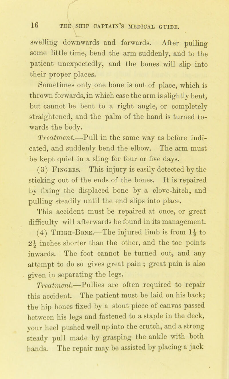 swelling downwards and forwards. After pulling some little time, bend the arm suddenly, and to the patient unexpectedly, and the bones will slip into their proper places. Sometimes only one bone is out of place, which is thrown forwards, in which case the arm is slightly bent, but cannot be bent to a right angle, or completely straightened, and the palm of the hand is turned to- wards the body. Treatment.—Pull in the same way as before indi- cated, and suddenly bend the elbow. The arm must be kept quiet in a sling for four or five days. (3) Fingers.—This injury is easily detected by the sticking out of the ends of the bones. It is repaired by fixing the displaced bone by a clove-hitch, and pulling steadily until the end slips into place. This accident must be repaired at once, or great difficulty will afterwards be found in its management. (4) Thigh-Bone.—The injured limb is from 1^ to 2\ inches shorter than the other, and the toe points inwards. The foot cannot be turned out, and any attempt to do so gives great pain ; great pain is also given in separating the legs. Treatment.—Pullies are often required to repair this accident. The patient must be laid on his back; the hip bones fixed by a stout piece of canvas passed between his legs and fastened to a staple in the deck, your heel pushed well up into the crutch, and a strong steady pull made by grasping the ankle with both hands. The repair may be assisted by placing a jack