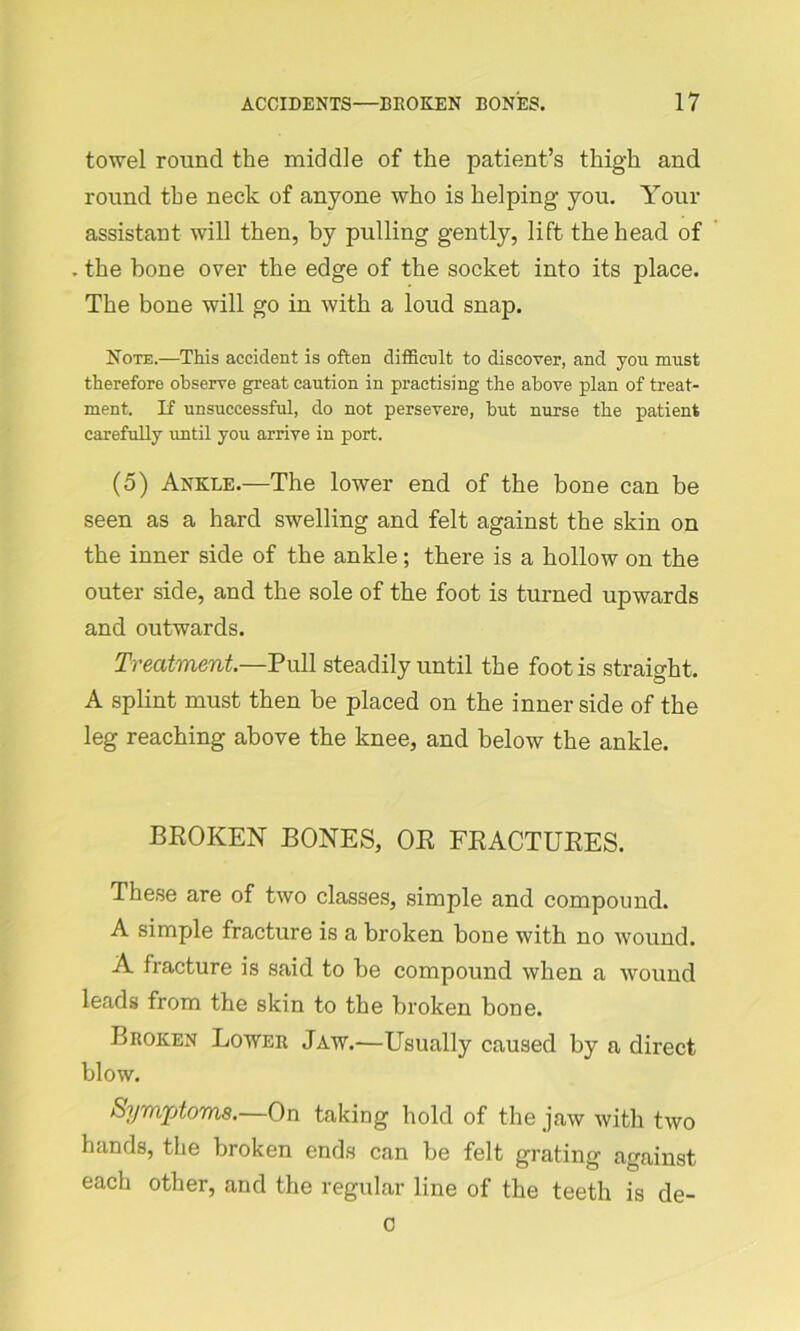 towel round the middle of the patient’s thigh and round the neck of anyone who is helping- you. Your assistant will then, by pulling gently, lift the head of . the bone over the edge of the socket into its place. The bone will go in with a loud snap. Note.—This accident is often difficult to discover, and you must therefore observe great caution in practising the above plan of treat- ment. If unsuccessful, do not persevere, hut nurse the patient carefully until you arrive in port. (5) Ankle.—The lower end of the bone can be seen as a hard swelling and felt against the skin on the inner side of the ankle; there is a hollow on the outer side, and the sole of the foot is turned upwards and outwards. Treatment.—Pull steadily until the foot is straight. A splint must then be placed on the inner side of the leg reaching above the knee, and below the ankle. BROKEN BONES, OR FRACTURES. These are of two classes, simple and compound. A simple fracture is a broken bone with no wound. A fracture is said to be compound when a wound leads from the skin to the broken bone. Broken Lower Jaw.—Usually caused by a direct blow. Symptoms.—On taking hold of the jaw with two hands, the broken ends can be felt grating against each other, and the regular line of the teeth is de- c