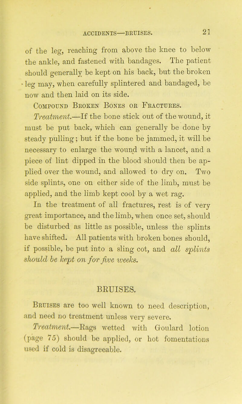 ACCIDENTS—BRUISES. of the leg, reaching from above the knee to below the ankle, and fastened with bandages. The patient should generally be kept on his back, but the broken - leg may, when carefully splintered and bandaged, be now and then laid on its side. Compound Broken Bones or Fractures. Treatment.—If the bone stick out of the wound, it must be put back, which can generally be done by steady pulling; but if the bone be jammed, it will be necessary to enlarge the wound with a lancet, and a piece of lint dipped in the blood should then be ap- plied over the wound, and allowed to dry on. Two side splints, one on either side of the iirnb, must be applied, and the limb kept cool by a wet rag. In the treatment of all fractures, rest is of very great importance, and the limb, when once set, should be disturbed as little as possible, unless the splints have shifted. All patients with broken bones should, if possible, be put into a sling cot, and all splints should be kept on for five iveeks. BRUISES. Bruises are too well known to need description, and need no treatment unless very severe. Treatment.—Rags wetted with Goulard lotion (page 75) should be applied, or hot fomentations used if cold is disagreeable.