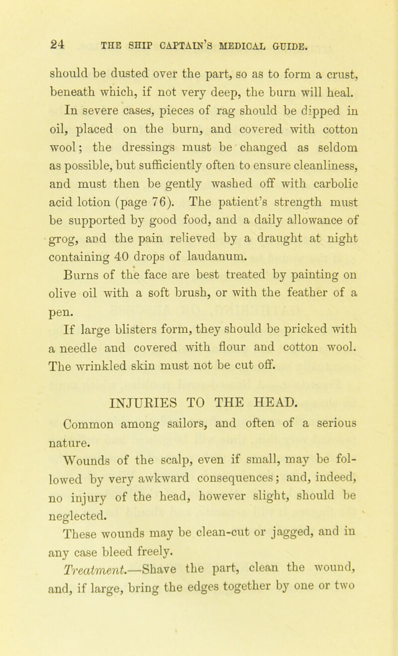 should be dusted over the part, so as to form a crust, beneath which, if not very deep, the burn will heal. In severe cases, pieces of rag should be clipped in oil, placed on the burn, and covered with cotton wool; the dressings must be changed as seldom as possible, but sufficiently often to ensure cleanliness, and must then be gently washed off with carbolic acid lotion (page 76). The patient’s strength must be supported by good food, and a daily allowance of grog, aod the pain relieved by a draught at night containing 40 drops of laudanum. Burns of the face are best treated by painting on olive oil with a soft brush, or with the feather of a pen. If large blisters form, they should be pricked with a needle and covered with flour and cotton wool. The wrinkled skin must not be cut off. INJURIES TO THE HEAD. Common among sailors, and often of a serious nature. Wounds of the scalp, even if small, may be fol- lowed by very awkward consequences; and, indeed, no injury of the head, however slight, should be neglected. These wounds may be clean-cut or jagged, and in any case bleed freely. Treatment.—Shave the part, clean the wound, and, if large, bring the edges together by one or two