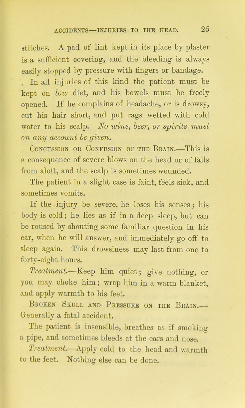stitches. A pad of lint kept in its place by plaster is a sufficient covering, and the bleeding is always easily stopped by pressure with fingers or bandage. In all injuries of this kind the patient must be kept on low diet, and his bowels must be freely opened. If he complains of headache, or is drowsy, cut his hair short, and put rags wetted with cold water to his scalp. No wine, beer, or spirits must on any account be given. Concussion or Confusion of the Brain.—This is a consequence of severe blows on the head or of falls from aloft, and the scalp is sometimes wounded. The patient in a slight case is faint, feels sick, and sometimes vomits. If the injury be severe, he loses his senses ; his body is cold; he lies as if in a deep sleep, but can be roused by shouting some familiar question in his ear, when he will answer, and immediately go off to sleep again. This drowsiness may last from one to forty-eight hours. Treatment.—Keep him quiet; give nothing, or you may choke him; wrap him in a warm blanket, and apply warmth to his feet. Broken Skull and Pressure on the Brain.— Generally a fatal accident. The patient is insensible, breathes as if smoking a pipe, and sometimes bleeds at the ears and nose. Treatment.—Apply cold to the head and warmth to the feet. Nothing else can be done.
