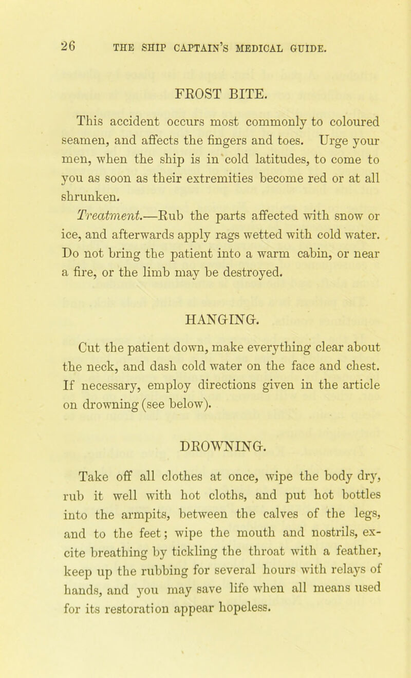 FROST BITE. This accident occurs most commonly to coloured seamen, and affects the fingers and toes. Urge your men, when the ship is in cold latitudes, to come to you as soon as their extremities become red or at all shrunken. Treatment.—Rub the parts affected with snow or ice, and afterwards apply rags wetted with cold water. Do not bring the patient into a warm cabin, or near a fire, or the limb may be destroyed. HANGING. Cut the patient down, make everything clear about the neck, and dash cold water on the face and chest. If necessary, employ directions given in the article on drowning (see below). DROWNING. Take off all clothes at once, wipe the body dry, rub it well with hot cloths, and put hot bottles into the armpits, between the calves of the legs, and to the feet; wipe the mouth and nostrils, ex- cite breathing by tickling the throat with a feather, keep up the rubbing for several hours with relays of hands, and you may save life when all means used for its restoration appear hopeless.