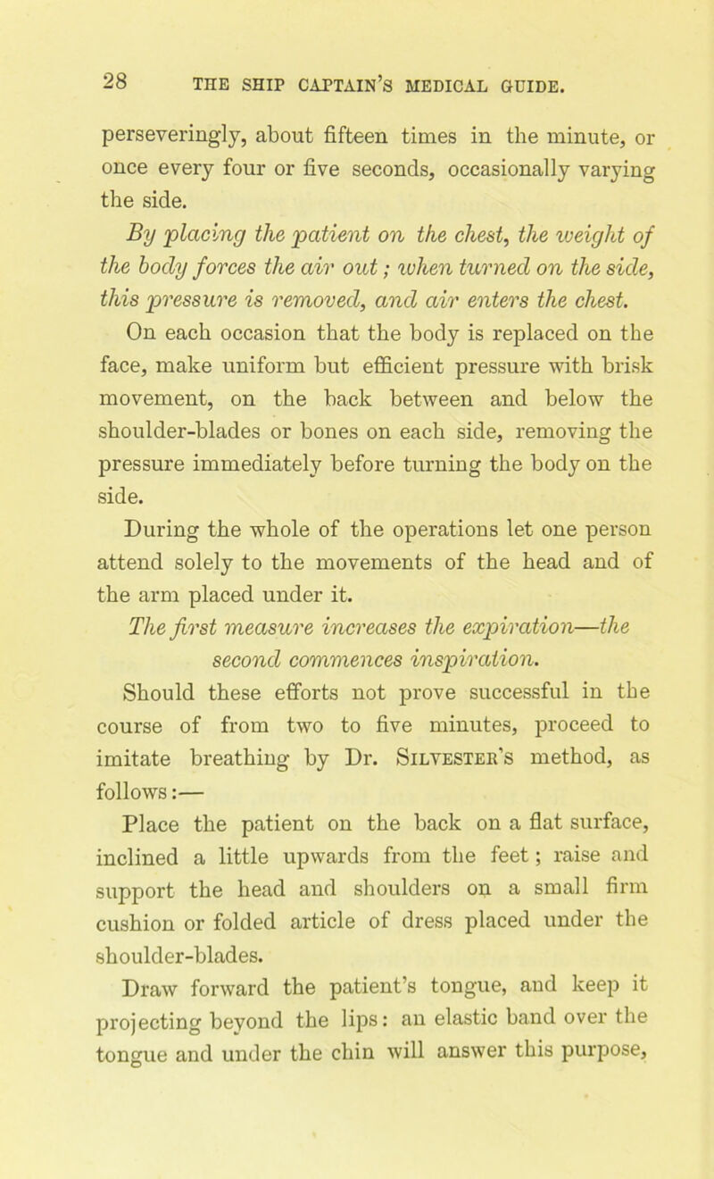 perseveringly, about fifteen times in the minute, or once every four or five seconds, occasionally varying the side. By placing the patient on the chest, the weight of the body forces the air out; when turned on the side, this pressure is removed, and air enters the chest. On each occasion that the body is replaced on the face, make uniform but efficient pressure with brisk movement, on the hack between and below the shoulder-blades or bones on each side, removing the pressure immediately before turning the body on the side. During the whole of the operations let one person attend solely to the movements of the head and of the arm placed under it. The first measure increases the expiration—the second commences inspiration. Should these efforts not prove successful in the course of from two to five minutes, proceed to imitate breathing by Dr. Silvester’s method, as follows:— Place the patient on the back on a flat surface, inclined a little upwards from the feet; raise and support the head and shoulders on a small firm cushion or folded article of dress placed under the shoulder-blades. Draw forward the patient’s tongue, and keep it projecting beyond the lips: an elastic band over the tongue and under the chin will answer this purpose,