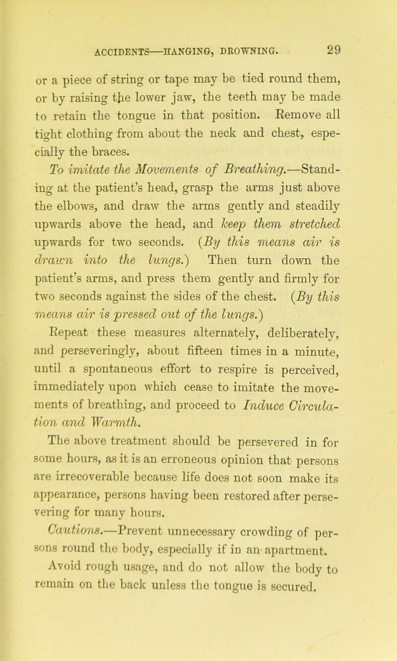 or a piece of string or tape may be tied round them, or by raising the lower jaw, the teeth may be made to retain the tongue in that position. Remove all tight clothing from about the neck and chest, espe- cially the braces. To imitate the Movements of Breathing.—Stand- ing at the patient’s head, grasp the arms just above the elbows, and draw the arms gently and steadily upwards above the head, and keep them stretched upwards for two seconds. (By this means air is drawn into the lungs.) Then turn down the patient’s arms, and press them gently and firmly for two seconds against the sides of the chest. (By this means air is pressed out of the lungs.) Repeat these measures alternately, deliberately, and perseveringly, about fifteen times in a minute, until a spontaneous effort to respire is perceived, immediately upon which cease to imitate the move- ments of breathing, and proceed to Induce Circula- tion and Warmth. The above treatment should be persevered in for some hours, as it is an erroneous opinion that persons are irrecoverable because life does not soon make its appearance, persons having been restored after perse- vering for many hours. Cautions.—Prevent unnecessary crowding of per- sons round the body, especially if in an apartment. Avoid rough usage, and do not allow the body to remain on the back unless the tongue is secured.