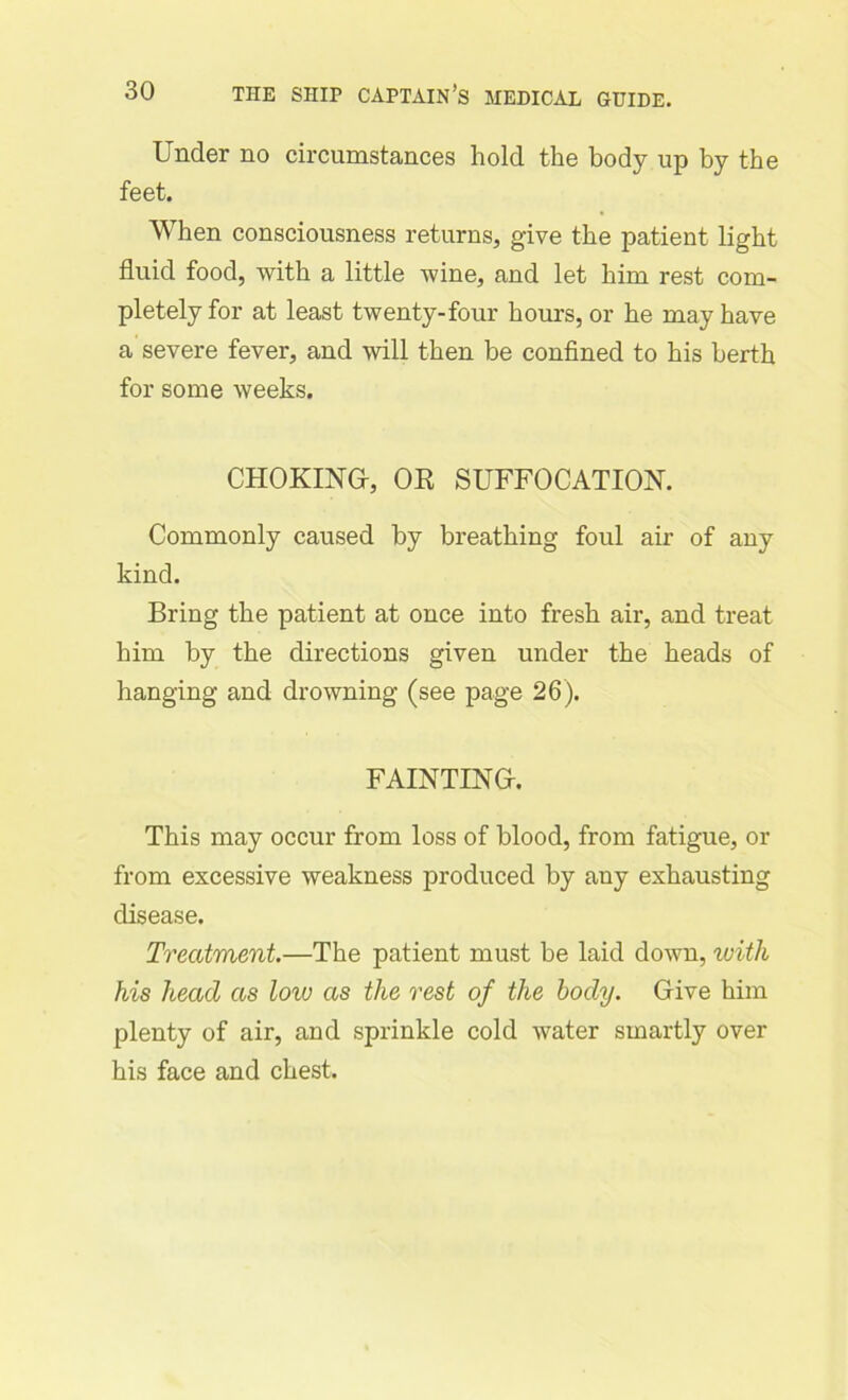 Under no circumstances hold the body up by the feet. When consciousness returns, give the patient light fluid food, with a little wine, and let him rest com- pletely for at least twenty-four hours, or he may have a severe fever, and will then be confined to his berth for some weeks. CHOKING, OK SUFFOCATION. Commonly caused by breathing foul air of any kind. Bring the patient at once into fresh air, and treat him by the directions given under the heads of hanging and drowning (see page 26). FAINTING. This may occur from loss of blood, from fatigue, or from excessive weakness produced by any exhausting disease. Treatment.—The patient must be laid down, with his head as low as the rest of the body. Give him plenty of air, and sprinkle cold water smartly over his face and chest.