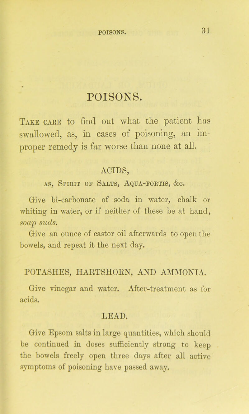 POISONS. Take care to find out what the patient has swallowed, as, in cases of poisoning, an im- proper remedy is far worse than none at all. ACIDS, as, Spirit or Salts, Aqua-fortis, &c. Give bi-carbonate of soda in water, chalk or whiting in water, or if neither of these be at hand, soap suds. Give an ounce of castor oil afterwards to open the bowels, and repeat it the next day. POTASHES, HARTSHORN, AND AMMONIA. Give vinegar and water. After-treatment as for acids. LEAD. Give Epsom salts in large cpiantities, which should be continued in doses sufficiently strong to keep the bowels freely open three days after all active symptoms of poisoning have passed away.