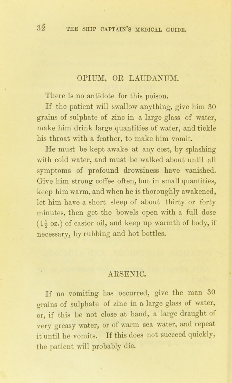 OPIUM, OE LAUDANUM. There is no antidote for this poison. If the patient will swallow anything, give him 30 grains of sulphate of zinc in a large glass of water, make him drink large quantities of water, and tickle his throat with a feather, to make him vomit. He must be kept awake at any cost, by splashing with cold water, and must be walked about until all symptoms of profound drowsiness have vanished. Grive him strong coffee often, but in small quantities, keep him warm, and when he is thoroughly awakened, let him have a short sleep of about thirty or forty minutes, then get the bowels open with a full dose (11 oz.) of castor oil, and keep up warmth of body, if necessary, by rubbing and hot bottles. AESENIC. If no vomiting has occurred, give the man 30 grains of sulphate of zinc in a large glass of water, or, if this be not close at hand, a large draught of very greasy water, or of warm sea water, and repeat it until he vomits. If this does not succeed quickly, the patient will probably die.