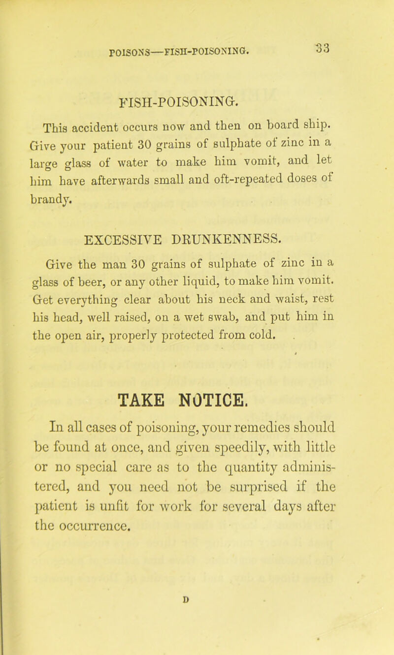 POISONS—FISII-POISONING. FISH-POISONING. This accident occurs now and then on board ship. Give your patient 30 grains of sulphate of zinc in a large glass of water to make him vomit, and let him have afterwards small and oft-repeated doses of brandy. EXCESSIVE DRUNKENNESS. Give the man 30 grains of sulphate of zinc iu a glass of beer, or any other liquid, to make him vomit. Get everything clear about his neck and waist, rest his head, well raised, on a wet swab, and put him in the open air, properly protected from cold. TAKE NOTICE. In all cases of poisoning, your remedies should be found at once, and given speedily, with little or no special care as to the quantity adminis- tered, and you need not be surprised if the patient is unfit for work for several days after the occurrence.