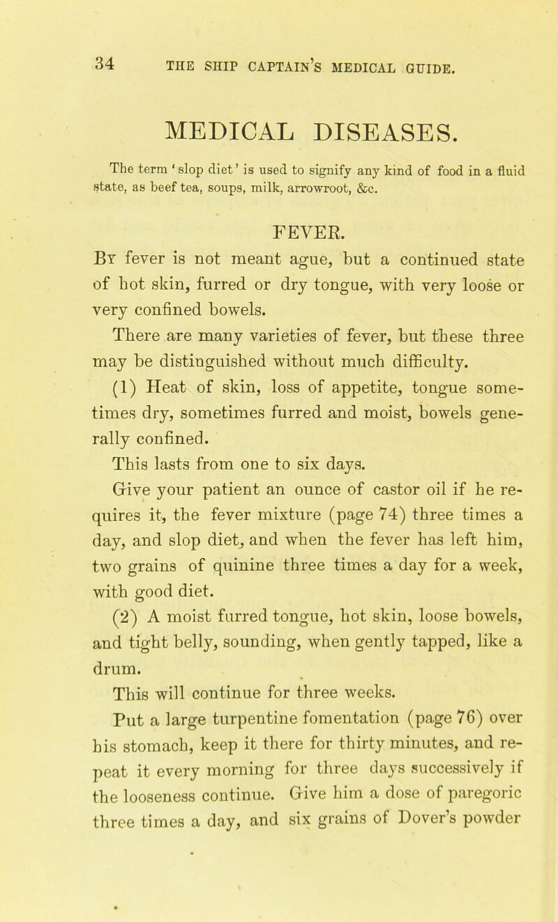 MEDICAL DISEASES. The term ‘slop diet’ is used to signify any kind of food in a fluid state, as beef tea, soups, milk, arrowroot, &c. FEVER. By fever is not meant ague, but a continued state of hot skin, furred or dry tongue, with very loose or very confined bowels. There are many varieties of fever, but these three may be distinguished without much difficulty. (1) Heat of skin, loss of appetite, tongue some- times dry, sometimes furred and moist, bowels gene- rally confined. This lasts from one to six days. Give your patient an ounce of castor oil if he re- quires it, the fever mixture (page 74) three times a day, and slop diet,, and when the fever has left him, two grains of quinine three times a day for a week, with good diet. (2) A moist furred tongue, hot skin, loose bowels, and tight belly, sounding, when gently tapped, like a drum. This will continue for three weeks. Put a large turpentine fomentation (page 76) over his stomach, keep it there for thirty minutes, and re- peat it every morning for three days successively if the looseness continue. Give him a dose of paregoric three times a day, and six grains of Dover’s powder