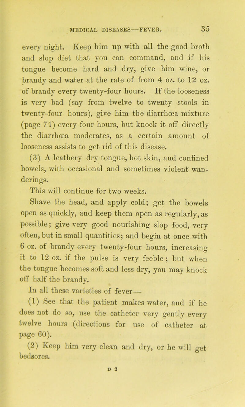 every night. Keep him up with all the good broth and slop diet that you can command, and if his tongue become hard and dry, give him wine, or brandy and water at the rate of from 4 oz. to 12 oz. of brandy every twenty-four hours. If the looseness is very bad (say from twelve to twenty stools in twenty-four hours), give him the diarrhoea mixture (page 74) every four hours, but knock it off directly the diarrhoea moderates, as a certain amount of looseness assists to get rid of this disease. (3) A leathery dry tongue, hot skin, and confined bowels, with occasional and sometimes violent wan- derings. This will continue for two weeks. Shave the head, and apply cold; get the bowels open as quickly, and keep them open as regularly, as possible; give very good nourishing slop food, very often,but in small quantities; and begin at once with 6 oz. of brandy every twenty-four hours, increasing it to 12 oz. if the pulse is very feeble; but when the tongue becomes soft and less dry, you may knock off half the brandy. In all these varieties of fever— (1) See that the patient makes water, and if he does not do so, use the catheter very gently every twelve hours (directions for use of catheter at page 60). (2) Keep him 7ery clean and dry, or he will get bedsores.