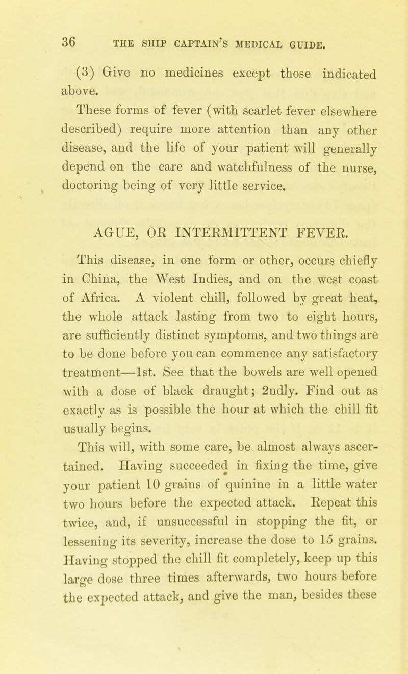 (3) Give no medicines except those indicated above. These forms of fever (with scarlet fever elsewhere described) require more attention than any other disease, and the life of your patient will generally depend on the care and watchfulness of the nurse, doctoring being of very little service. AGUE, OR INTERMITTENT FEVER. This disease, in one form or other, occurs chiefly in China, the West Indies, and on the west coast of Africa. A violent chill, followed by great heat, the whole attack lasting from two to eight hours, are sufficiently distinct symptoms, and two things are to be done before you can commence any satisfactory treatment—1st. See that the bowels are well opened with a dose of black draught; 2ndly. Find out as exactly as is possible the hour at which the chill fit usually begins. This will, with some care, be almost always ascer- tained. Having succeeded in fixing the time, give your patient 10 grains of quinine in a little water two hours before the expected attack. Repeat this twice, and, if unsuccessful in stopping the fit, or lessening its severity, increase the dose to 15 grains. Having stopped the chill fit completely, keep up this large dose three times afterwards, two hours before the expected attack, and give the man, besides these