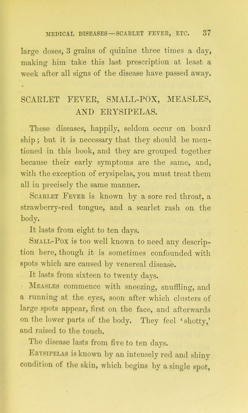large doses, 3 grains of quinine three times a day, making him take this last prescription at least a week after all signs of the disease have passed away. SCARLET FEVER, SMALL-POX, MEASLES, AXD ERYSIPELAS. These diseases, happily, seldom occur on hoard ship ; but it is necessary that they should be men- tioned in this book, and they are grouped together because their early symptoms are the same, and, with the exception of erysipelas, you must treat them all in precisely the same manner. Scaelet Fevee is known by a sore red throat, a strawberry-red tongue, and a scarlet rash on the body. It lasts from eight to ten days. Small-Pox is too well known to need any descrip- tion here, though it is sometimes confounded with spots which are caused by venereal disease. It lasts from sixteen to twenty days. Measles commence with sneezing, snuffling, and a running at the eyes, soon after which clusters of large spots appear, first on the face, and afterwards on the lower parts of the body. They feel ‘ shotty,’ and raised to the touch. The disease lasts from five to ten days. Ebysipelas is known by an intensely red and shiny condition of the skin, which begins by a single spot,
