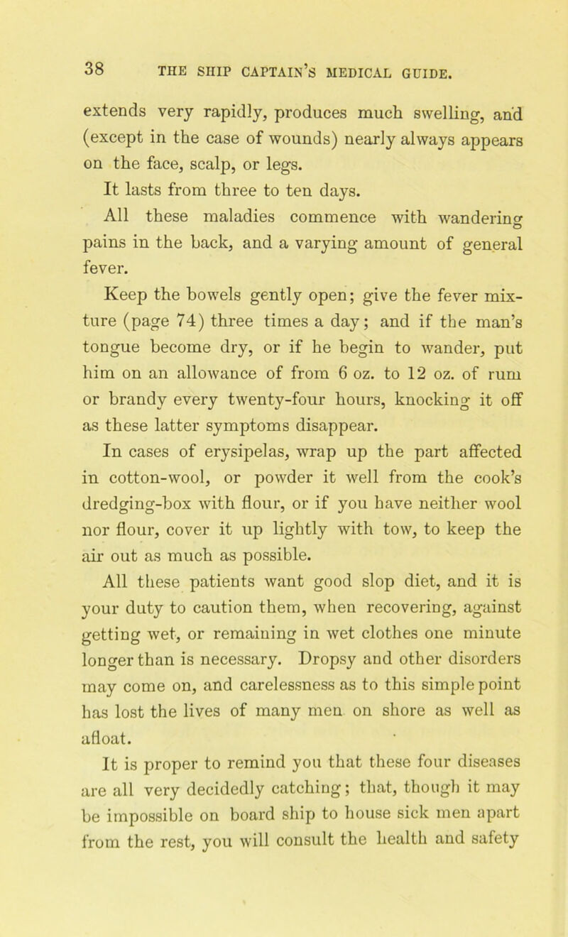 extends very rapidly, produces much swelling, and (except in the case of wounds) nearly always appears on the face, scalp, or legs. It lasts from three to ten days. All these maladies commence with wandering O pains in the back, and a varying amount of general fever. Keep the bowels gently open; give the fever mix- ture (page 74) three times a day; and if the man’s tongue become dry, or if he begin to wander, put him on an allowance of from 6 oz. to 12 oz. of rum or brandy every twenty-four hours, knocking it off as these latter symptoms disappear. In cases of erysipelas, wrap up the part affected in cotton-wool, or powder it well from the cook’s dredging-box with flour, or if you have neither wool nor flour, cover it up lightly with tow, to keep the air out as much as possible. All these patients want good slop diet, and it is your duty to caution them, when recovering, against getting wet, or remaining in wet clothes one minute longer than is necessary. Dropsy and other disorders may come on, and carelessness as to this simple point has lost the lives of many men on shore as well as afloat. It is proper to remind you that these four diseases are all very decidedly catching; that, though it may be impossible on board ship to house sick men apart from the rest, you will consult the health and safety