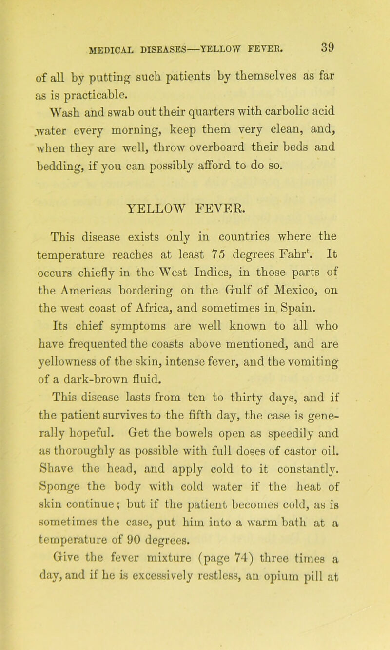 of all by putting such patients by themselves as far as is practicable. Wash and swab out their quarters with carbolic acid .water every morning, keep them very clean, and, when they are well, throw overboard their beds and bedding, if you can possibly afford to do so. YELLOW FEVER. This disease exists only in countries where the temperature reaches at least 75 degrees Fahrh It occurs chiefly in the West Indies, in those parts of the Americas bordering on the Gulf of Mexico, on the west coast of Africa, and sometimes in Spain. Its chief symptoms are well known to all who have frequented the coasts above mentioned, and are yellowness of the skin, intense fever, and the vomiting of a dark-brown fluid. This disease lasts from ten to thirty days, and if the patient survives to the fifth day, the case is gene- rally hopeful. Get the bowels open as speedily and as thoroughly as possible with full doses of castor oil. Shave the head, and apply cold to it constantly. Sponge the body with cold water if the heat of skin continue; but if the patient becomes cold, as is sometimes the case, put him into a warm bath at a temperature of 90 degrees. Give the fever mixture (page 74) three times a day, and if he is excessively restless, an opium pill at