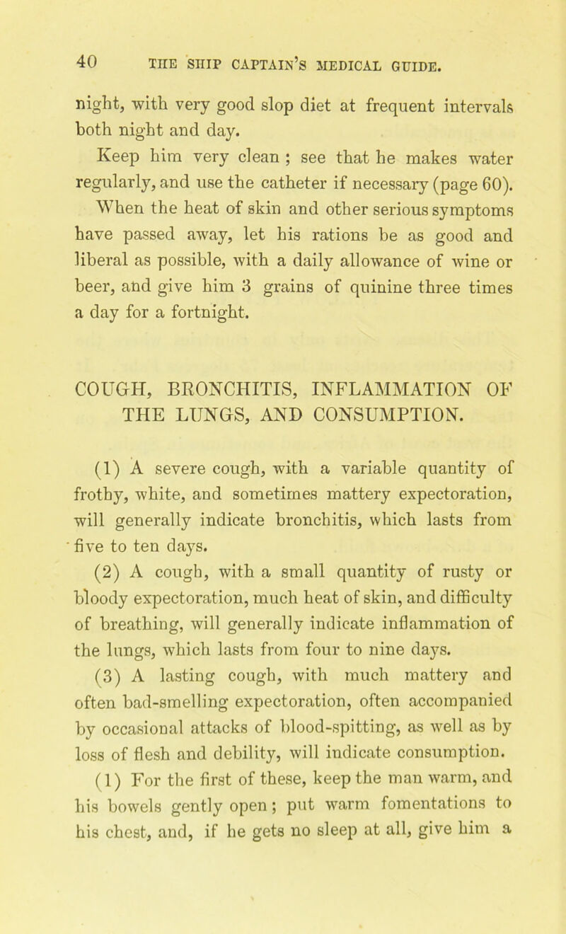 night, with very good slop diet at frequent intervals both night and day. Keep him very clean ; see that he makes water regularly, and use the catheter if necessary (page 60). When the heat of skin and other serious symptoms have passed away, let his rations be as good and liberal as possible, with a daily allowance of wine or beer, and give him 3 grains of quinine three times a day for a fortnight. COUGH, BRONCHITIS, INFLAMMATION OF THE LUNGS, AND CONSUMPTION. (1) A severe cough, with a variable quantity of frothy, white, and sometimes mattery expectoration, will generally indicate bronchitis, which lasts from five to ten days. (2) A cough, with a small quantity of rusty or bloody expectoration, much heat of skin, and difficulty of breathing, will generally indicate inflammation of the lungs, which lasts from four to nine days. (3) A lasting cough, with much mattery and often bad-smelling expectoration, often accompanied by occasional attacks of blood-spitting, as well as by loss of flesh and debility, will indicate consumption. (1) For the first of these, keep the man warm, and his bowels gently open; put warm fomentations to his chest, and, if he gets no sleep at all, give him a