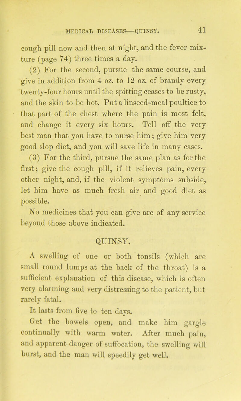 cough pill now and then at night, and the fever mix- ture (page 74) three times a day. (2) For the second, pursue the same course, and give in addition from 4 oz. to 12 oz. of brandy every twenty-four hours until the spitting ceases to be rusty, and the skin to be hot. Put a linseed-meal poultice to that part of the chest where the pain is most felt, and change it every six hours. Tell off the very best man that you have to nurse him; give him very good slop diet, and you will save life in many cases. (3) For the third, pursue the same plan as for the first; give the cough pill, if it relieves pain, every other night, and, if the violent symptoms subside, let him have as much fresh air and good diet as possible. No medicines that you can give are of any service beyond those above indicated. QUINSY. A swelling of one or both tonsils (which are small round lumps at the back of the throat) is a sufficient explanation of this disease, which is often very alarming and very distressing to the patient, but rarely fatal. It lasts from five to ten days. Oret the bowels open, and make him gargle continually with warm water. After much pain, and apparent danger of suffocation, the swelling will burst, and the man will speedily get well.