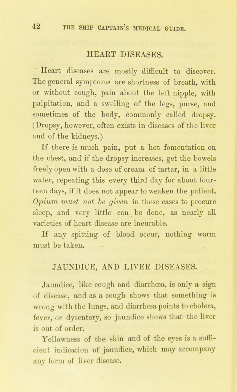 HEART DISEASES. Heart diseases are mostly difficult to discover. The general symptoms are shortness of breath, with or without cough, pain about the left nipple, with palpitation, and a swelling of the legs, purse, and sometimes of the body, commonly called dropsy. (Dropsy, however, often exists in diseases of the liver and of the kidneys.) If there is much pain, put a hot fomentation on the chest, and if the dropsy increases, get the bowels freely open with a dose of cream of tartar, in a little water, repeating this every third day for about four- teen days, if it does not appear to weaken the patient. Opium must not be given in these cases to procure sleep, and very little can be done, as nearly all varieties of heart disease are incurable. If any spitting of blood occur, nothing warm must be taken. JAUNDICE, AND LIVER DISEASES. Jaundice, like cough and diarrhoea, is only a sign of disease, and as a cough shows that something is wrong with the lungs, and diarrhoea points to cholera, fever, or dysentery, so jaundice shows that the liver is out of order. Yellowness of the skin and of the eyes is a suffi- cient indication of jaundice, which may accompany any form of liver disease.