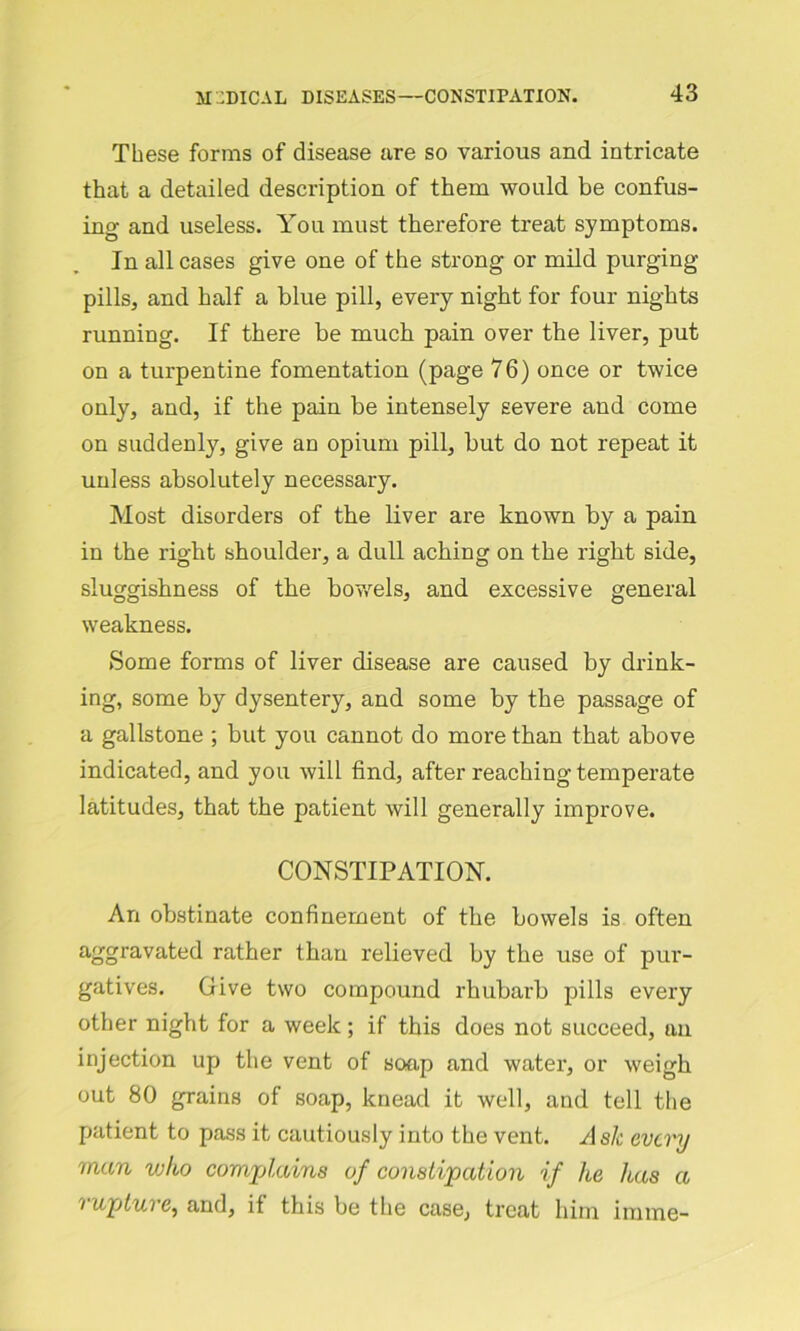 These forms of disease are so various and intricate that a detailed description of them would be confus- ing and useless. You must therefore treat symptoms. In all cases give one of the strong or mild purging pills, and half a blue pill, every night for four nights running. If there be much pain over the liver, put on a turpentine fomentation (page 76) once or twice only, and, if the pain be intensely severe and come on suddenly, give an opium pill, but do not repeat it unless absolutely necessary. Most disorders of the liver are known by a pain in the right shoulder, a dull aching on the right side, sluggishness of the bowels, and excessive general weakness. Some forms of liver disease are caused by drink- ing, some by dysentery, and some by the passage of a gallstone ; but you cannot do more than that above indicated, and you will find, after reaching temperate latitudes, that the patient will generally improve. CONSTIPATION. An obstinate confinement of the bowels is often aggravated rather than relieved by the use of pur- gatives. Give two compound rhubarb pills every other night for a week; if this does not succeed, an injection up the vent of soap and water, or weigh out 80 grains of soap, knead it well, and tell the patient to pass it cautiously into the vent. Ask every man who complains of constipation if Ite has a ‘ up lure, and, if this be the case, treat him imme-