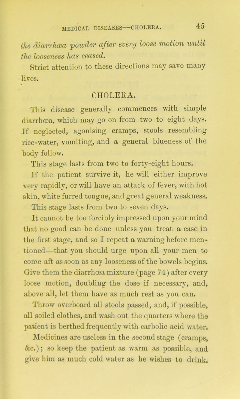 the diarrhoea 'powder after every loose motion until the looseness has ceased. Strict attention to these directions may save many lives. CHOLERA. This disease generally commences with simple diarrhoea, which may go on from two to eight days. If neglected, agonising cramps, stools resembling lice-water, vomiting, and a general blueness of the body follow. This stage lasts from two to forty-eight hours. If the patient survive it, he will either improve very rapidly, or will have an attack of fever, with hot skin, white furred tongue, and great general weakness. This stage lasts from two to seven days. It cannot be too forcibly impressed upon your mind that no good can be done unless you treat a case in the first stage, and so I repeat a warning before men- tioned—that you should urge upon all your men to come aft as soon as any looseness of the bowels begins. Give them the diarrhoea mixture (page 74) after every loose motion, doubling the dose if necessary, and, above all, let them have as much rest as you can. Throw overboard all stools passed, and, if possible, all soiled clothes, and wash out the quarters where the patient is berthed frequently with carbolic acid water. Medicines are useless in the second stage (cramps, &c.); so keep the patient as warm as possible, and give him as much cold water as he wishes to drink.