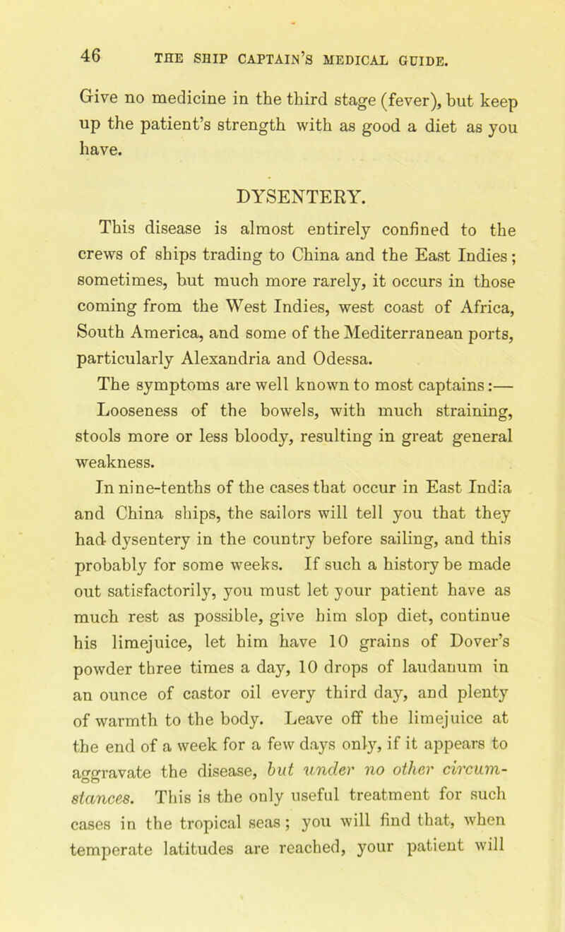Give no medicine in the third stage (fever), but keep up the patient’s strength with as good a diet as you have. DYSENTERY. This disease is almost entirely confined to the crews of ships trading to China and the East Indies; sometimes, hut much more rarely, it occurs in those coming from the West Indies, west coast of Africa, South America, and some of the Mediterranean ports, particularly Alexandria and Odessa. The symptoms are well known to most captains:— Looseness of the bowels, with much straining, stools more or less bloody, resulting in great general weakness. In nine-tenths of the cases that occur in East India and China ships, the sailors will tell you that they had dysentery in the country before sailing, and this probably for some weeks. If such a history be made out satisfactorily, you must let your patient have as much rest as possible, give him slop diet, continue his limejuice, let him have 10 grains of Dover’s powder three times a day, 10 drops of laudanum in an ounce of castor oil every third day, and plenty of warmth to the body. Leave off the limejuice at the end of a week for a few days only, if it appears to aggravate the disease, but under no other circum- stances. This is the only useful treatment for such cases in the tropical seas ; you will find that, when temperate latitudes are reached, your patient will