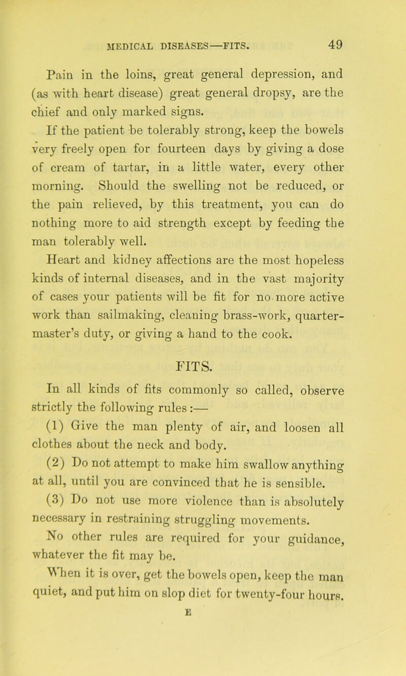 Pain in the loins, great general depression, and (as with heart disease) great general dropsy, are the chief and only marked signs. If the patient be tolerably strong, keep the bowels very freely open for fourteen days by giving a dose of cream of tartar, in a little water, every other morning. Should the swelling not be reduced, or the pain relieved, by this treatment, you can do nothing more to aid strength except by feeding the man tolerably well. Heart and kidney affections are the most hopeless kinds of internal diseases, and in the vast majority of cases your patients will be fit for no more active work than sailmaking, cleaning brass-work, quarter- master’s duty, or giving a hand to the cook. FITS. In all kinds of fits commonly so called, observe strictly the following rules :— (1) Give the man plenty of air, and loosen all clothes about the neck and body. (2) Do not attempt to make him swallow anything at all, until you are convinced that he is sensible. (3) Do not use more violence than is absolutely necessary in restraining struggling movements. No other rules are required for your guidance, whatever the fit may be. \N hen it is over, get the bowels open, keep the man quiet, and put him on slop diet for twenty-four hours. E