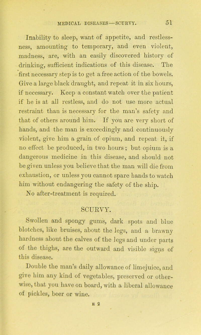 Inability to sleep, want of appetite, and restless- ness, amounting to temporary, and even violent, madness, are, with an easily discovered history of drinking, sufficient indications of this disease. The first necessary step is to get a free action of the bowels. Give a large black draught, and repeat it in six hours, if necessary. Keep a constant watch over the patient if he is at all restless, and do not use more actual restraint than is necessary for the man’s safety and that of others around him. If you are very short of hands, and the man is exceedingly and continuously violent, give him a grain of opium, and repeat it, if no effect be produced, in two hours; but opium is a dangerous medicine in this disease, and should not be given unless you believe that the man will die from exhaustion, or unless you cannot spare hands to watch him without endangering the safety of the ship. No after-treatment is required. SCURVY. Swollen and spongy gums, dark spots and blue blotches, like bruises, about the legs, and a brawny hardness about the calves of the legs and under parts of the thighs, are the outward and visible signs of this disease. Double the man’s daily allowance of limejuice, and give him any kind of vegetables, preserved or other- wise, that you have on board, with a liberal allowance of pickles, beer or wine.