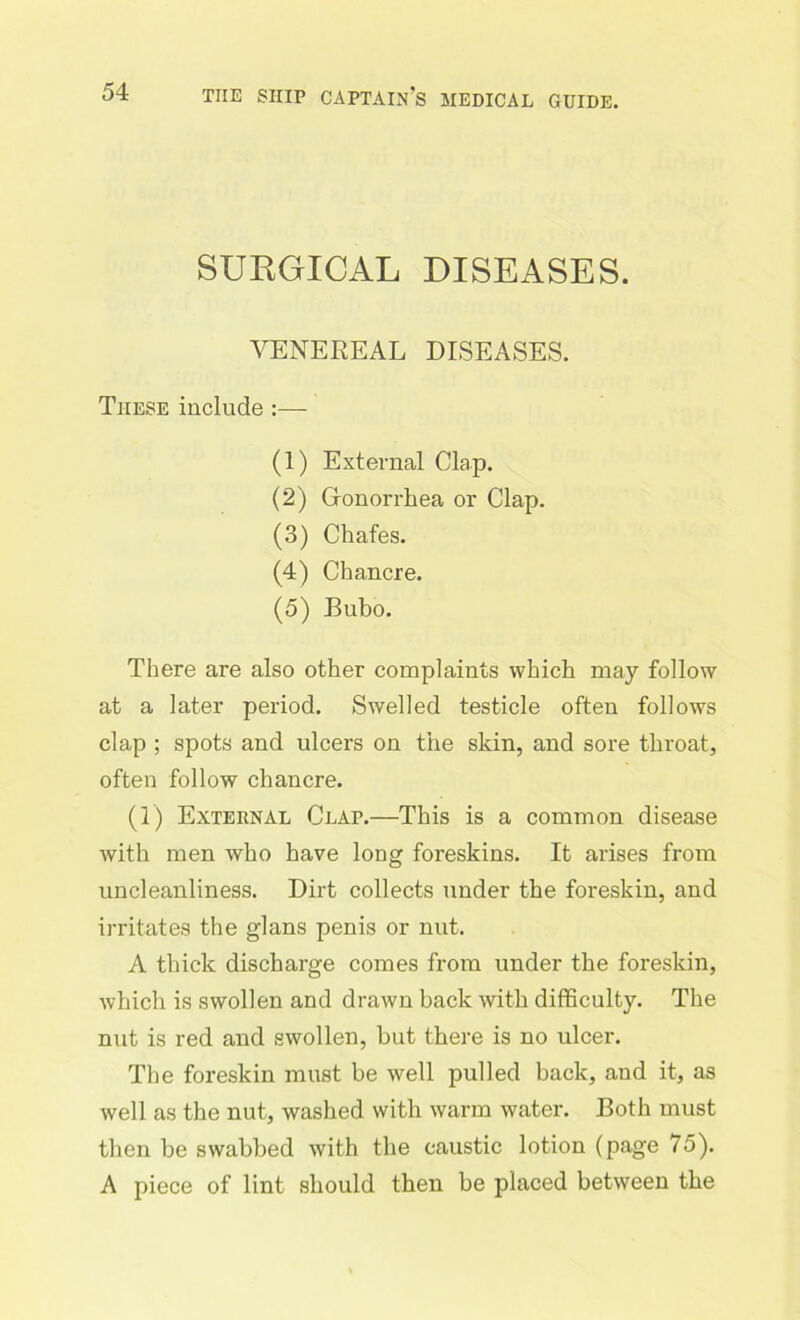 SURGICAL DISEASES. VENEREAL DISEASES. These include :— (1) External Clap. (2) Gonorrhea or Clap. (3) Chafes. (4) Chancre. (5) Bubo. There are also other complaints which may follow at a later period. Swelled testicle often follows clap ; spots and ulcers on the skin, and sore throat, often follow chancre. (1) External Clap.—This is a common disease with men who have long foreskins. It arises from uncleanliness. Dirt collects under the foreskin, and irritates the glans penis or nut. A thick discharge comes from under the foreskin, which is swollen and drawn back with difficulty. The nut is red and swollen, hut there is no ulcer. The foreskin must be well pulled back, and it, as well as the nut, washed with warm water. Both must then be swabbed with the caustic lotion (page 75). A piece of lint should then be placed between the