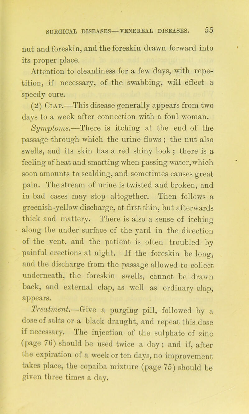 nut and foreskin, and the foreskin drawn forward into its proper place Attention to cleanliness for a few days, with repe- tition, if necessary, of the swabbing, will effect a speedy cure. (2) Clap.—This disease generally appears from two days to a week after connection with a foul woman. Symptoms.—There is itching at the end of the passage through which the urine flows ; the nut also swells, and its skin has a red shiny look ; there is a feeling of heat and smarting when passing water, which soon amounts to scalding, and sometimes causes great pain. The stream of urine is twisted and broken, and in bad cases may stop altogether. Then follows a greenish-yellow discharge, at first thin, but afterwards thick and mattery. There is also a sense of itching along the under surface of the yard in the direction of the vent, and the patient is often troubled by painful erections at night. If the foreskin be long, and the discharge from the passage allowed to collect underneath, the foreskin swells, cannot be drawn back, and external clap, as well as ordinary clap, appears. Treatment.—Give a purging pill, followed by a dose of salts or a black draught, and repeat this dose if necessary. The injection of the sulphate of zinc (page 76) should be used twice a day; and if, after the expiration of a week or ten days, no improvement takes place, the copaiba mixture (page 75) should be given three times a day.