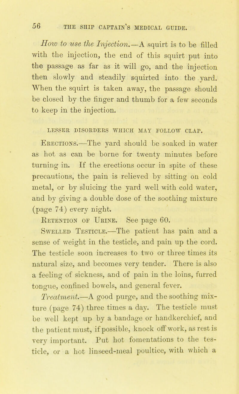 How to use the Injection.—A squirt is to be filled with the injection, the end of this squirt put into the passage as far as it will go, and the injection then slowly and steadily squirted into the yard. When the squirt is taken away, the passage should be closed by the finger and thumb for a few seconds to keep in the injection. LESSER DISORDERS WHICH MAY FOLLOW CLAP. Erections.—The yard should be soaked in water as hot as can be borne for twenty minutes before turning in. If the erections occur in spite of these precautions, the pain is relieved by sitting on cold metal, or by sluicing the yard well with cold water, and by giving a double dose of the soothing mixture (page 74) every night. Retention of Urine. See page 60. Swelled Testicle.—The patient has pain and a sense of weight in the testicle, and pain up the cord. The testicle soon increases to two or three times its natural size, and becomes very tender. There is also a feeling of sickness, and of pain in the loins, furred tongue, confined bowels, and general fever. Treatment.—A good purge, and the soothing mix- ture (page 74) three times a day. The testicle must be well kept up by a bandage or handkerchief, and the patient must, if possible, knock off work, as rest is very important. Put hot fomentations to the tes- ticle, or a hot linseed-meal poultice, with which a