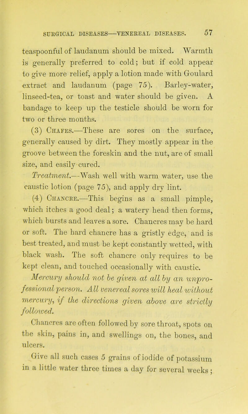 teaspoonful of laudanum should be mixed. Warmth is generally preferred to cold; but if cold appear to give more relief, apply a lotion made with Goulard extract and laudanum (page 75). Barley-water, linseed-tea, or toast and water should be given. A bandage to keep up the testicle should be worn for two or three months. (3) Chafes.—These are sores on the surface, generally caused by dirt. They mostly appear in the groove between the foreskin and the nut, are of small size, and easily cured. Treatment.—Wash well with warm water, use the caustic lotion (page 75), and apply dry lint. (4) Chancre.—This begins as a small pimple, which itches a good deal; a watery head then forms, which bursts and leaves a sore. Chancres may be hard or soft. The hard chancre has a gristly edge, and is best treated, and must be kept constantly wetted, with black wash. The soft chancre only requires to be kept clean, and touched occasionally with caustic. Mercury should not he given at all by an unpro- fessional person. All venereal sores will heal without mercury, if the directions given above are strictly followed. Chancres are often followed by sore throat, spots on the skin, pains in, and swellings on, the bones, and ulcers. Give all such cases 5 grains of iodide of potassium in a little water three times a day for several weeks ;