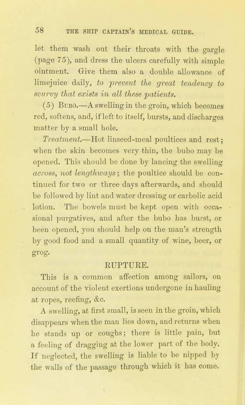 let them wash out their throats with the gargle (page 75), and dress the ulcers carefully with simple ointment. Give them also a double allowance of limejuice daily, to prevent the great tendency to scurvy that exists in all these patients. (5) Bubo.—A swelling in the groin, which becomes red, softens, and, if left to itself, bursts, and discharges matter by a small hole. Treatment.—Hot linseed-meal poultices and rest; when the skin becomes very thin, the bubo may be opened. This should be done by lancing the swelling across, not lengthivays; the poultice should be con- tinued for two or three days afterwards, and should be followed by lint and water dressing or carbolic acid lotion. The bowels must be kept open with occa- sional purgatives, and after the bubo has burst, or been opened, you should help on the man’s strength by good food and a small quantity of wine, beer, or grog. KUPTUKE. This is a common affection among sailors, on account of the violent exertions undergone in hauling at ropes, reefing, &c. A swelling, at first small, is seen in the groin, which disappears when the man lies down, and returns when he stands up or coughs; there is little pain, but a feeling of dragging at the lower part of the body. If neglected, the swelling is liable to be nipped by the walls of the passage through which it has come.