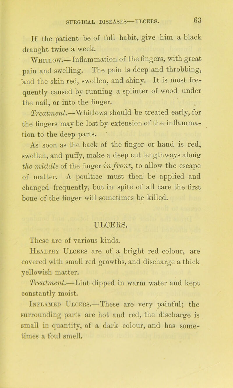 If the patient be of full habit, give him a black draught twice a week. Whitlow.—Inflammation of the fingers, with great pain and swelling. The pain is deep and throbbing, and the skin red, swollen, and shiny. It is most fre- quently caused by running a splinter of wood under the nail, or into the finger. Treatment.—Whitlows should be treated early, for the fingers may be lost by extension of the inflamma- tion to the deep parts. As soon as the back of the finger or hand is red, swollen, and puffy, make a deep cut lengthways along the middle of the finger in front, to allow the escape of matter. A poultice must then be applied and changed frequently, but in spite of all care the first bone of the finger will sometimes be killed. ULCERS. These are of various kinds. Healthy Ulcers are of a bright red colour, are covered with small red growths, and discharge a thick yellowish matter. Treatment.—Lint dipped in warm water and kept constantly moist. Inflamed Ulcers.—These are very painful; the surrounding parts are hot and red, the discharge is small in quantity, of a dark colour, and has some- times a foul smell.