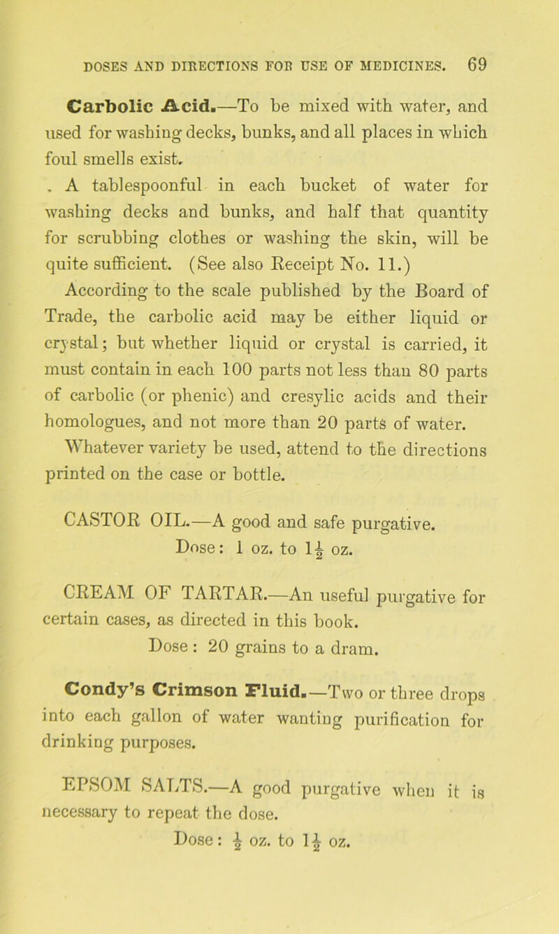 Carbolic Acid.—To be mixed with water, and used for washing decks, bunks, and all places in which foul smells exist. . A tablespoonful in each bucket of water for washing decks and bunks, and half that quantity for scrubbing clothes or washing the skin, will be quite sufficient. (See also Receipt No. 11.) According to the scale published by the Board of Trade, the carbolic acid may be either liquid or crystal; but whether liquid or crystal is carried, it must contain in each 100 parts not less than 80 parts of carbolic (or phenic) and cresylic acids and their homologues, and not more than 20 parts of water. Whatever variety be used, attend to the directions printed on the case or bottle. CASTOR OIL.—A good and safe purgative. Dose: 1 oz. to 1^ oz. CREAM OF TARTAR.—An useful purgative for certain cases, as directed in this book. Dose : 20 grains to a dram. Condy’s Crimson Fluid.—Two or three drops into each gallon of water wanting purification for drinking purposes. EPSOM SALTS.—A good purgative when it is necessary to repeat the dose. Dose: ^ oz. to 1 £ oz.