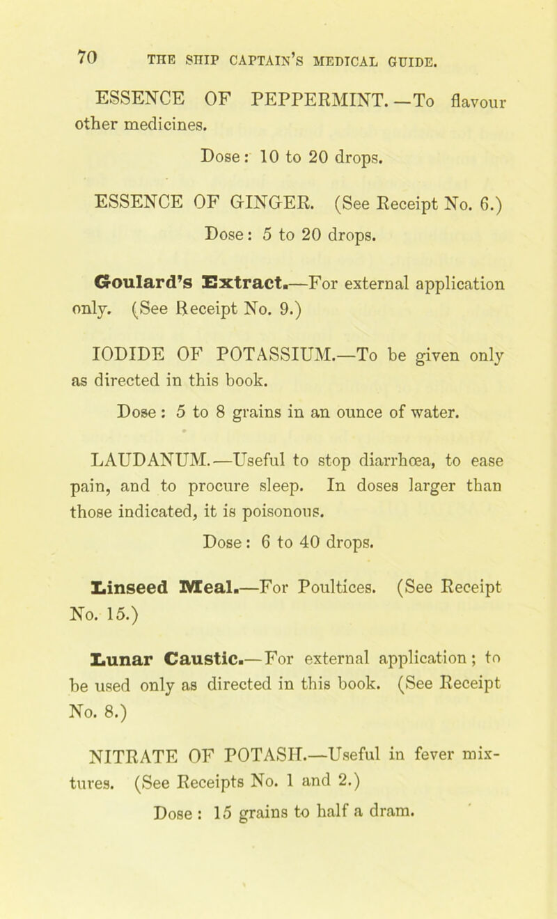 ESSENCE OF PEPPERMINT.—To flavour other medicines. Dose: 10 to 20 drops. ESSENCE OF GINGER. (See Receipt No. 6.) Dose: 5 to 20 drops. Goulard’s Extract.—For external application only. (See Receipt No. 9.) IODIDE OF POTASSIUM.—To be given only as directed in this book. Dose : 5 to 8 grains in an ounce of water. LAUDANUM.—Useful to stop diarrhoea, to ease pain, and to procure sleep. In doses larger than those indicated, it is poisonous. Dose: 6 to 40 drops. Einseed Meal.—For Poultices. (See Receipt No. 15.) Eunar Caustic.— For external application; to be used only as directed in this book. (See Receipt No. 8.) NITRATE OF POTASH.—Useful in fever mix- tures. (See Receipts No. 1 and 2.) Dose : 15 grains to half a dram.