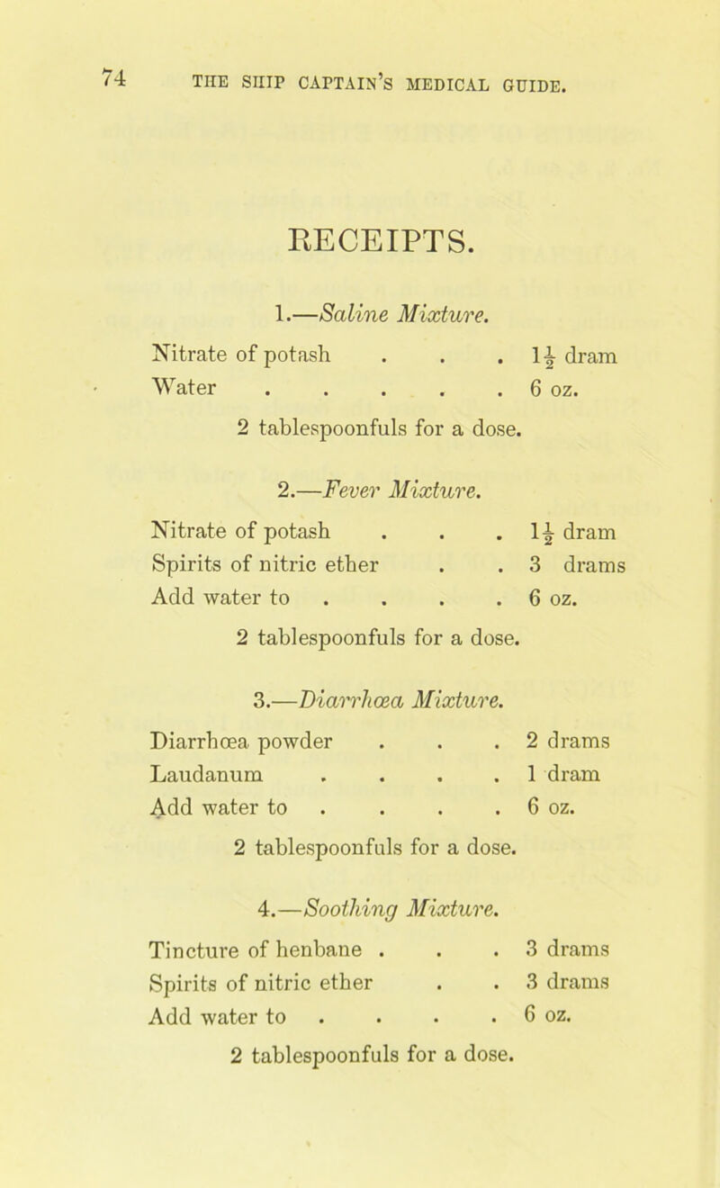 RECEIPTS. 1. —Saline Mixture. Nitrate of potash Water ..... 2 tablespoonfuls for a dose. 2. —Fever Mixture. Nitrate of potash Spirits of nitric ether Add water to 2 tablespoonfuls for a dose. 3. —Diarrhoea Mixture. Diarrhoea powder Laudanum .... Add water to 2 tablespoonfuls for a dose. 4. —Soothing Mixture. Tincture of henbane . Spirits of nitric ether Add water to 2 tablespoonfuls for a dose. dram 6 oz. dram 3 drams 6 oz. 2 drams 1 dram 6 oz. 3 drams 3 drams 6 oz.