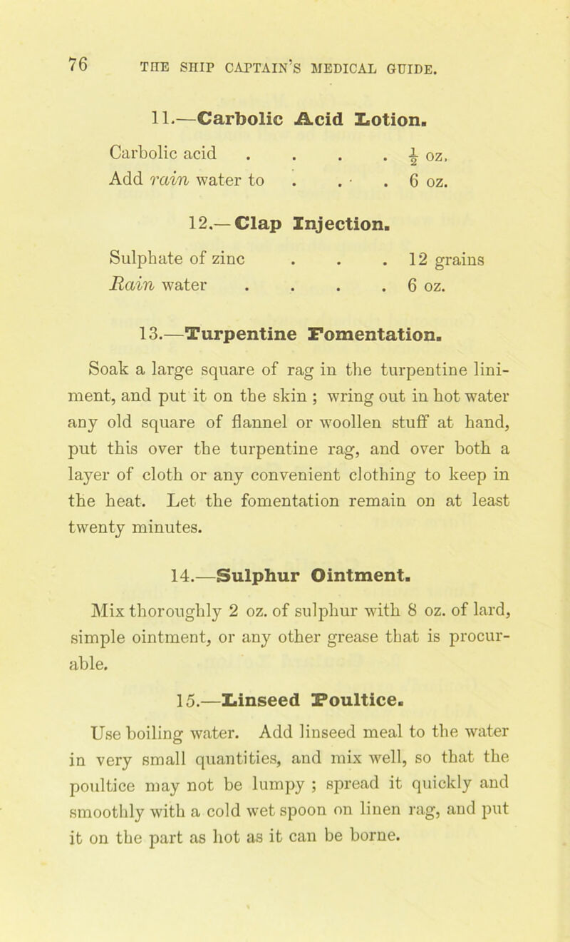 11.—Carbolic Acid Lotion. Carbolic acid . . . . loz, Add rain water to . • . 6 oz. 12.—Clap Injection. Sulphate of zinc . . .12 grains Rain water . . . . 6 oz. 13.—Turpentine Fomentation. Soak a large square of rag in the turpentine lini- ment, and put it on the skin ; wring out in hot water any old square of flannel or woollen stuff at hand, put this over the turpentine rag, and over both a layer of cloth or any convenient clothing to keep in the heat. Let the fomentation remain on at least twenty minutes. 14. —Sulphur Ointment. Mix thoroughly 2 oz. of sulphur with 8 oz. of lard, simple ointment, or any other grease that is procur- able. 15. —Linseed Foultice. Use boiling water. Add linseed meal to the water in very small quantities, and mix well, so that the poultice may not he lumpy ; spread it quickly and smoothly with a cold wet spoon on linen rag, and put it on the part as hot as it can he borne.