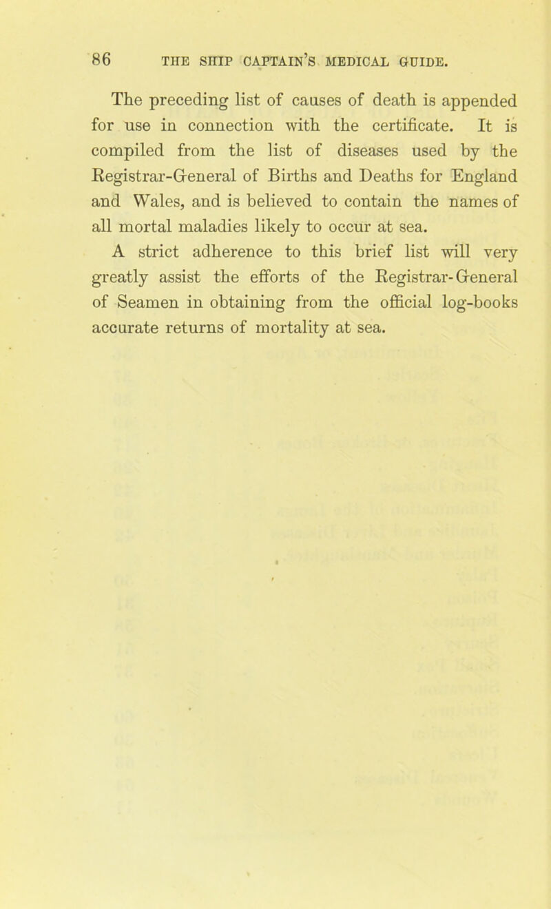 The preceding list of causes of death is appended for use in connection with the certificate. It is compiled from the list of diseases used by the Registrar-G-eneral of Births and Deaths for England and Wales, and is believed to contain the names of all mortal maladies likely to occur at sea. A strict adherence to this brief list will very greatly assist the efforts of the Registrar- General of Seamen in obtaining from the official log-books accurate returns of mortality at sea.