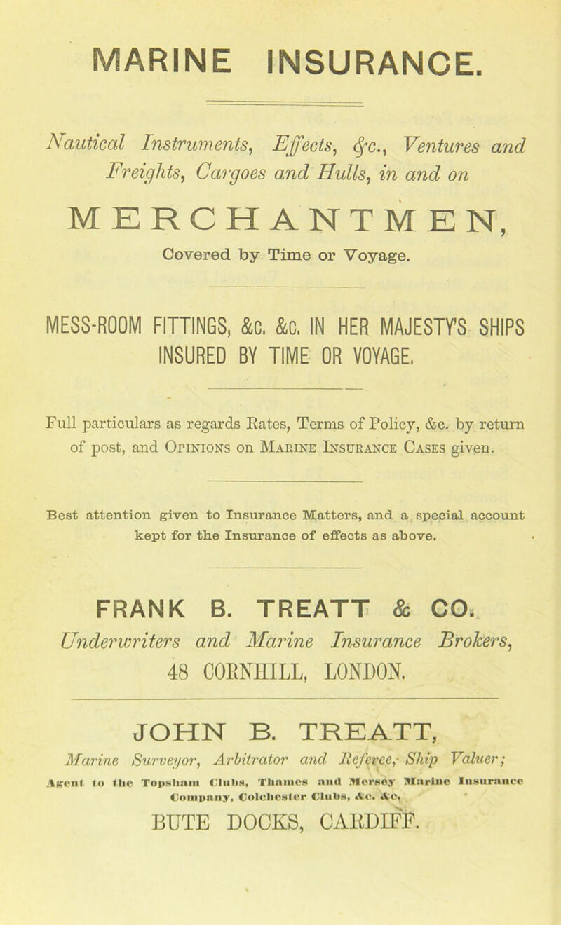 MARINE INSURANCE Nautical Instruments, Effects, fyc., Ventures and Freights, Cargoes and Hulls, m and on MERCHANTMEN, Covered by Time or Voyage. MESS-ROOM FITTINGS, to to IN HER MAJESTY'S SHIPS INSURED BY TIME OR VOYAGE. Full particulars as regards Kates, Terms of Policy, &c. by return of post, and Opinions on Marine Insurance Cases given. Best attention given to Insurance Matters, and a special account kept for the Insurance of effects as above. FRANK B. TREATT & CO, Underwriters and Marine Insurance Brokers, 48 CORNHILL, LONDON. JOHN B. TREATT, Marine Surveyor, Arbitrator and Referee,- Ship Valuer; Agent lo tlie Topsliam Clubs, Thames and Mersey Marine Insurance Company, Colchester Clubs, tic* Ac. BUTE DOCKS, CARDIFF.