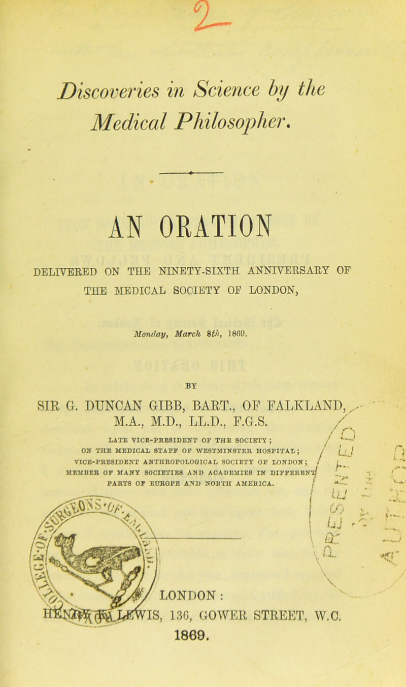 Discoveries in Science by the Medical Philosopher. AN ORATION DELIVERED ON THE NINETY-SIXTH ANNIVERSARY OF THE MEDICAL SOCIETY OF LONDON, Monday, March 8th, I860. BY SIR G. DUNCAN GIBB, BART., OF FALKLAND, M.A., M.D., LL.D., F.G LATE VICE-PRESIDENT OF THE SOCIETY ; ON THE MEDICAL STAFF OF WESTMINSTER HOSPITAL; VICE-PRESIDENT ANTHROPOLOGICAL SOCIETY OF LONDON; MEMBER OF MANY SOCIETIES AND ACADEMIES IN PARTS OF EUROPE AND NORTH AMERICA. \ U. \ \ LONDON: 13G, GOWER STREET, W.C. 1869.